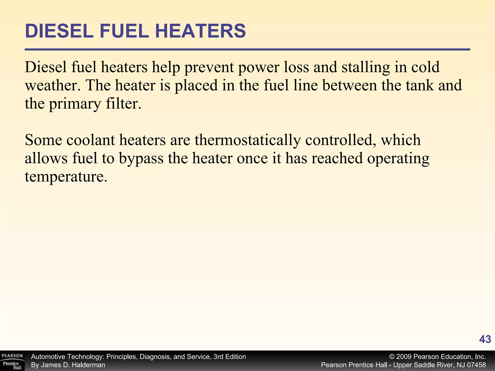 DIESEL FUEL HEATERS Diesel fuel heaters help prevent power loss and stalling in cold weather. The heater is placed in the fuel line between the tank and the primary filter. Some coolant heaters are thermostatically controlled, which allows fuel to bypass the heater once it has reached operating temperature. 
