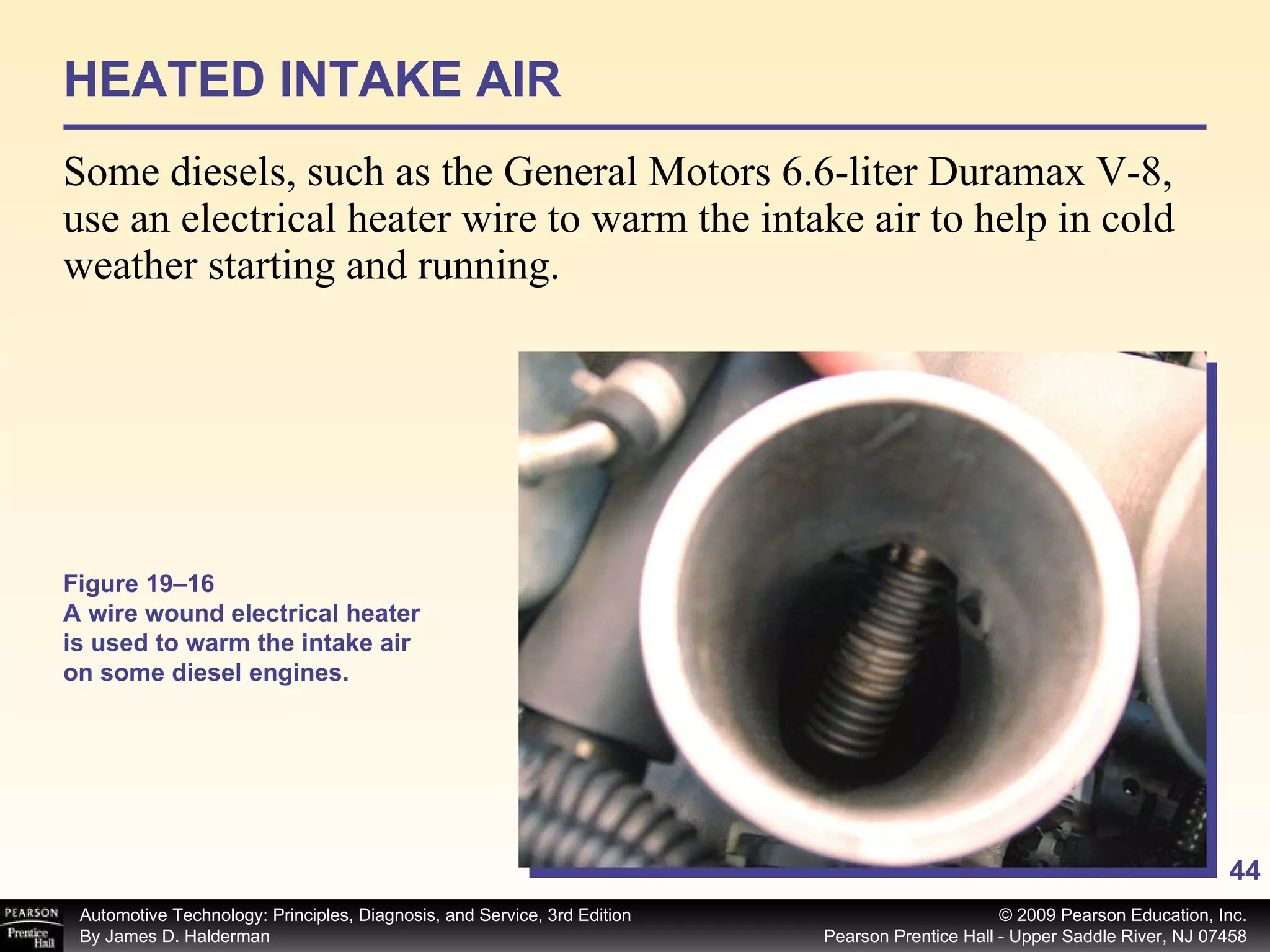 HEATED INTAKE AIR Some diesels, such as the General Motors 6.6-liter Duramax V-8, use an electrical heater wire to warm the intake air to help in cold weather starting and running. Figure 19–16 A wire wound electrical heater is used to warm the intake air on some diesel engines. 