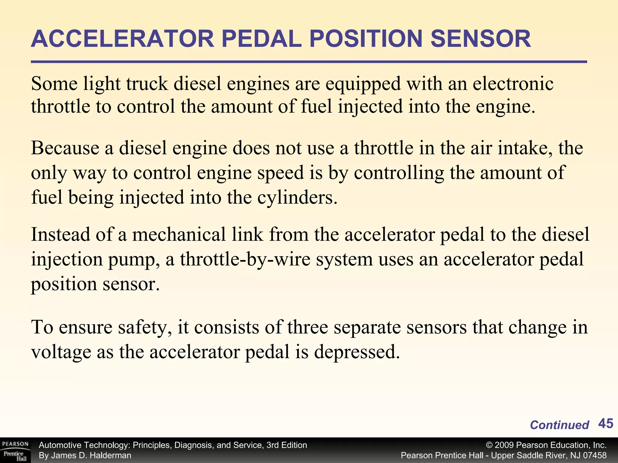 ACCELERATOR PEDAL POSITION SENSOR Some light truck diesel engines are equipped with an electronic throttle to control the amount of fuel injected into the engine.  Continued Because a diesel engine does not use a throttle in the air intake, the only way to control engine speed is by controlling the amount of fuel being injected into the cylinders.  Instead of a mechanical link from the accelerator pedal to the diesel injection pump, a throttle-by-wire system uses an accelerator pedal position sensor.  To ensure safety, it consists of three separate sensors that change in voltage as the accelerator pedal is depressed.  
