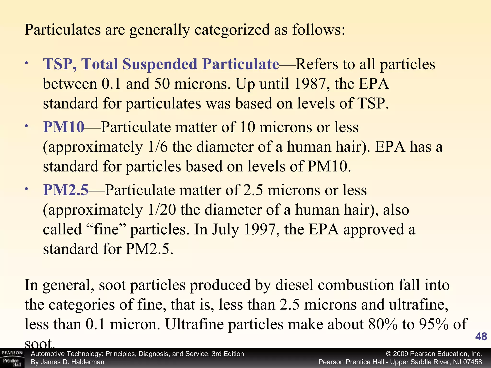 Particulates are generally categorized as follows: In general, soot particles produced by diesel combustion fall into the categories of fine, that is, less than 2.5 microns and ultrafine, less than 0.1 micron. Ultrafine particles make about 80% to 95% of soot. TSP, Total Suspended Particulate —Refers to all particles between 0.1 and 50 microns. Up until 1987, the EPA standard for particulates was based on levels of TSP. PM10 —Particulate matter of 10 microns or less (approximately 1/6 the diameter of a human hair). EPA has a standard for particles based on levels of PM10. PM2.5 —Particulate matter of 2.5 microns or less (approximately 1/20 the diameter of a human hair), also called “fine” particles. In July 1997, the EPA approved a standard for PM2.5. 