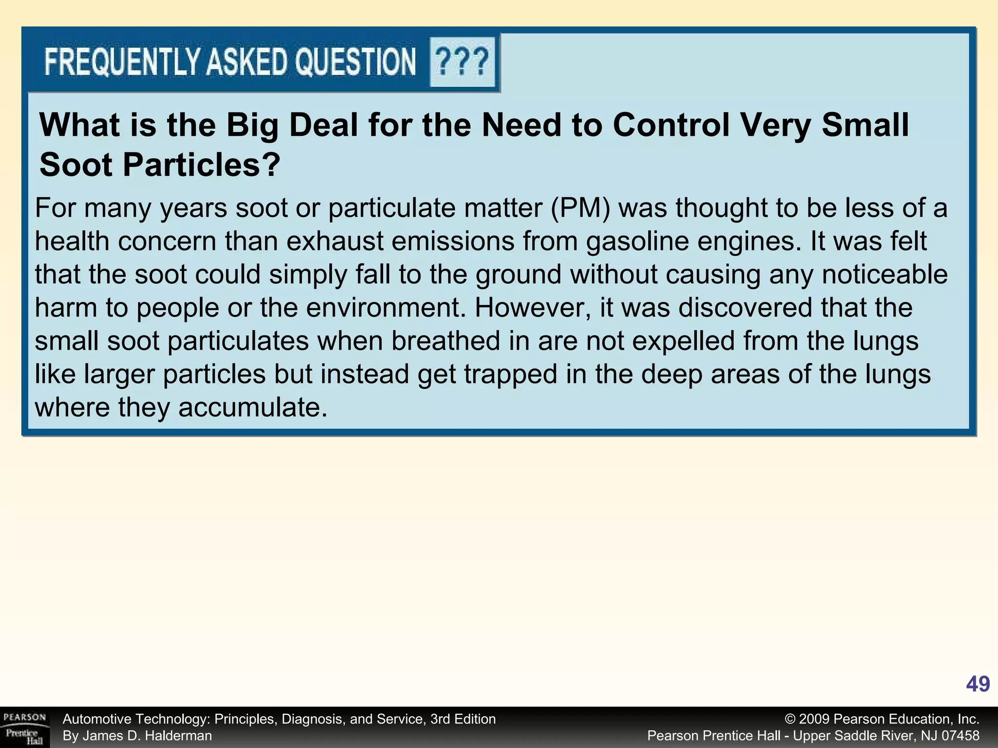 For many years soot or particulate matter (PM) was thought to be less of a health concern than exhaust emissions from gasoline engines. It was felt that the soot could simply fall to the ground without causing any noticeable harm to people or the environment. However, it was discovered that the small soot particulates when breathed in are not expelled from the lungs like larger particles but instead get trapped in the deep areas of the lungs where they accumulate. What is the Big Deal for the Need to Control Very Small Soot Particles? 