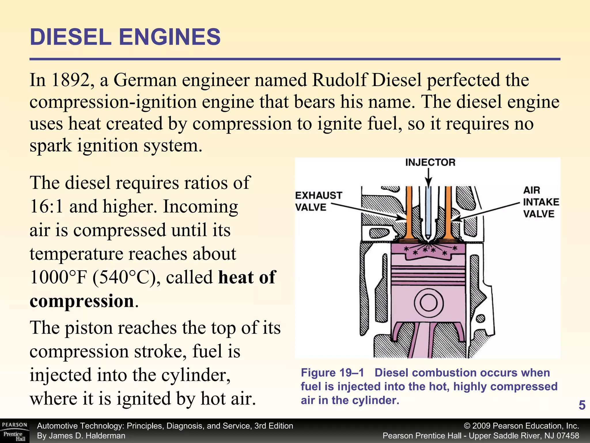 DIESEL ENGINES In 1892, a German engineer named Rudolf Diesel perfected the compression-ignition engine that bears his name. The diesel engine uses heat created by compression to ignite fuel, so it requires no spark ignition system.  The diesel requires ratios of 16:1 and higher. Incoming air is compressed until its temperature reaches about 1000°F (540°C), called  heat of compression .  Figure 19–1 Diesel combustion occurs when fuel is injected into the hot, highly compressed air in the cylinder. The piston reaches the top of its compression stroke, fuel is injected into the cylinder, where it is ignited by hot air.  