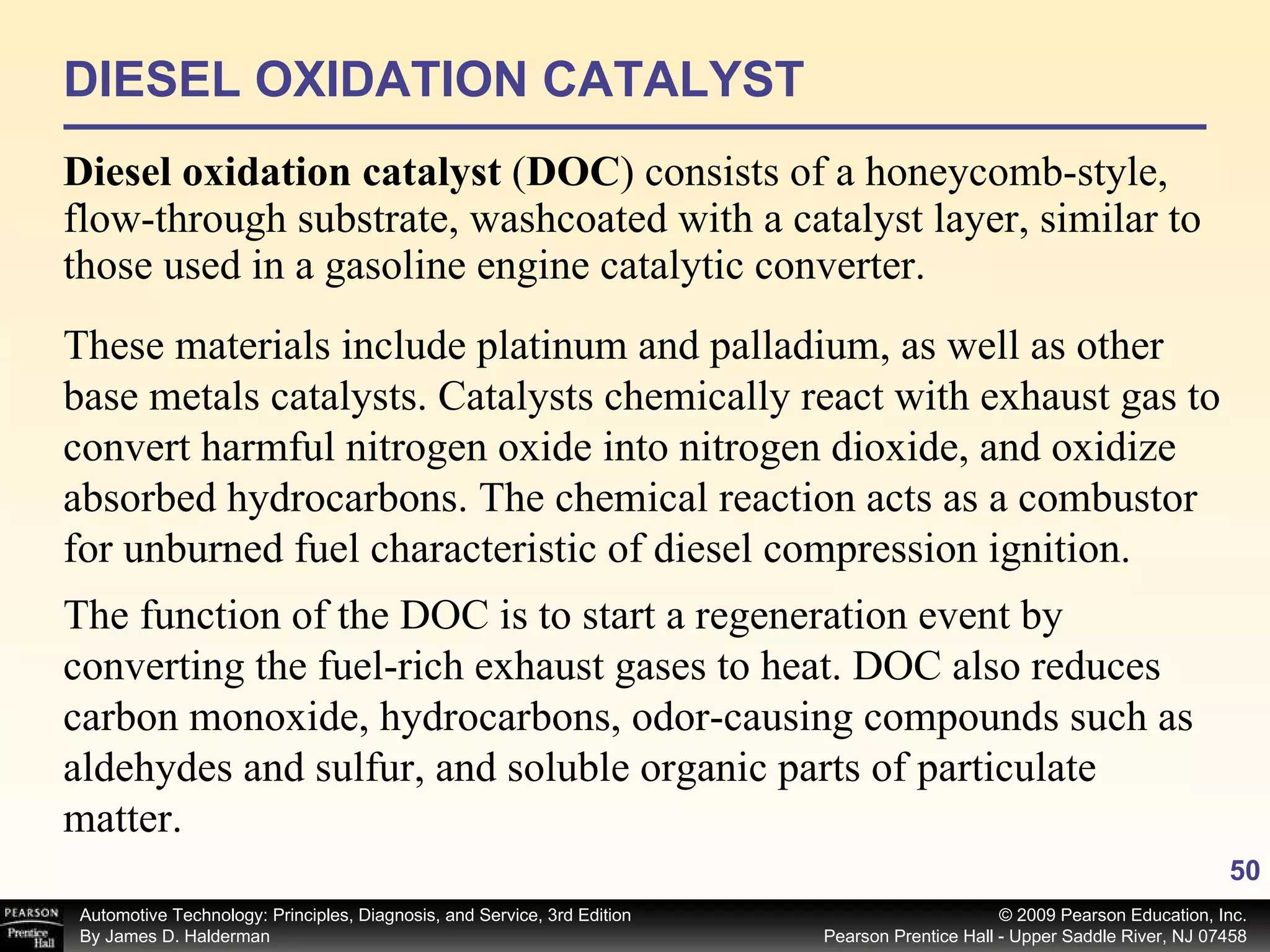 DIESEL OXIDATION CATALYST Diesel oxidation catalyst  ( DOC )   consists of a honeycomb-style, flow-through substrate, washcoated with a catalyst layer, similar to those used in a gasoline engine catalytic converter.  These materials include platinum and palladium, as well as other base metals catalysts. Catalysts chemically react with exhaust gas to convert harmful nitrogen oxide into nitrogen dioxide, and oxidize absorbed hydrocarbons. The chemical reaction acts as a combustor for unburned fuel characteristic of diesel compression ignition.  The function of the DOC is to start a regeneration event by converting the fuel-rich exhaust gases to heat. DOC also reduces carbon monoxide, hydrocarbons, odor-causing compounds such as aldehydes and sulfur, and soluble organic parts of particulate matter.  