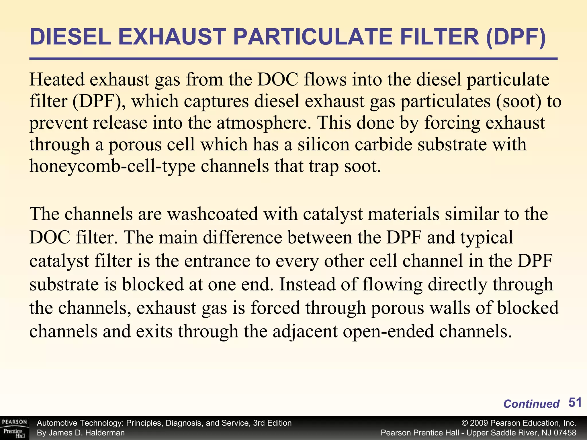 DIESEL EXHAUST PARTICULATE FILTER (DPF) Heated exhaust gas from the DOC flows into the diesel particulate filter (DPF), which captures diesel exhaust gas particulates (soot) to prevent release into the atmosphere. This done by forcing exhaust through a porous cell which has a silicon carbide substrate with honeycomb-cell-type channels that trap soot.  Continued The channels are washcoated with catalyst materials similar to the DOC filter. The main difference between the DPF and typical catalyst filter is the entrance to every other cell channel in the DPF substrate is blocked at one end. Instead of flowing directly through the channels, exhaust gas is forced through porous walls of blocked channels and exits through the adjacent open-ended channels.  