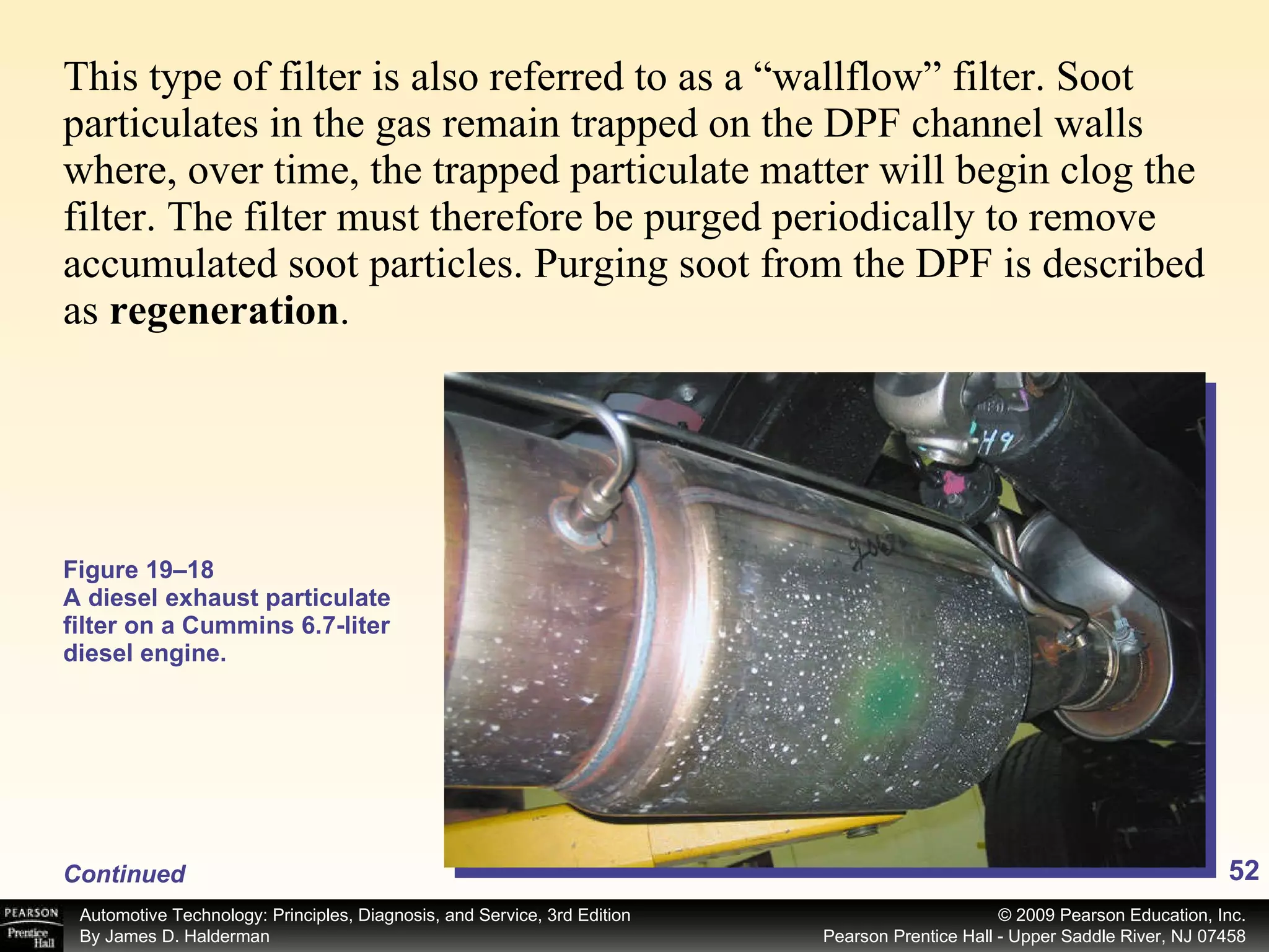 This type of filter is also referred to as a “wallflow” filter. Soot particulates in the gas remain trapped on the DPF channel walls where, over time, the trapped particulate matter will begin clog the filter. The filter must therefore be purged periodically to remove accumulated soot particles. Purging soot from the DPF is described as  regeneration . Figure 19–18 A diesel exhaust particulate filter on a Cummins 6.7-liter diesel engine. Continued 