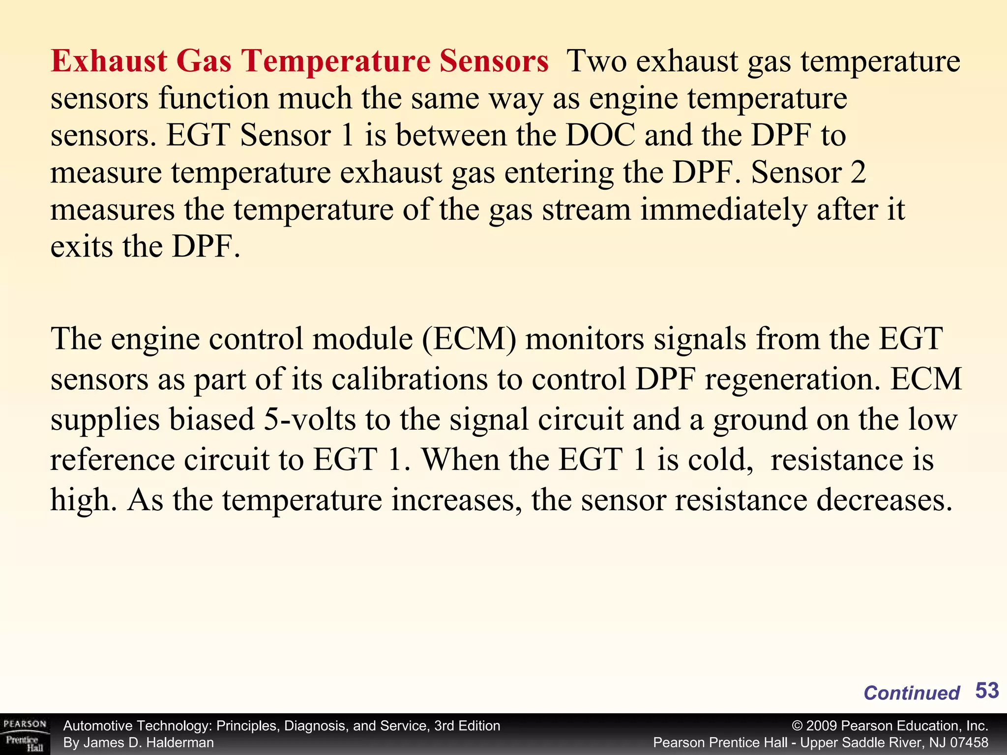 Exhaust Gas Temperature Sensors  Two exhaust gas temperature sensors function much the same way as engine temperature sensors. EGT Sensor 1 is between the DOC and the DPF to measure temperature exhaust gas entering the DPF. Sensor 2 measures the temperature of the gas stream immediately after it exits the DPF.  Continued The engine control module (ECM) monitors signals from the EGT sensors as part of its calibrations to control DPF regeneration. ECM supplies biased 5-volts to the signal circuit and a ground on the low reference circuit to EGT 1. When the EGT 1 is cold,  resistance is high. As the temperature increases, the sensor resistance decreases.  