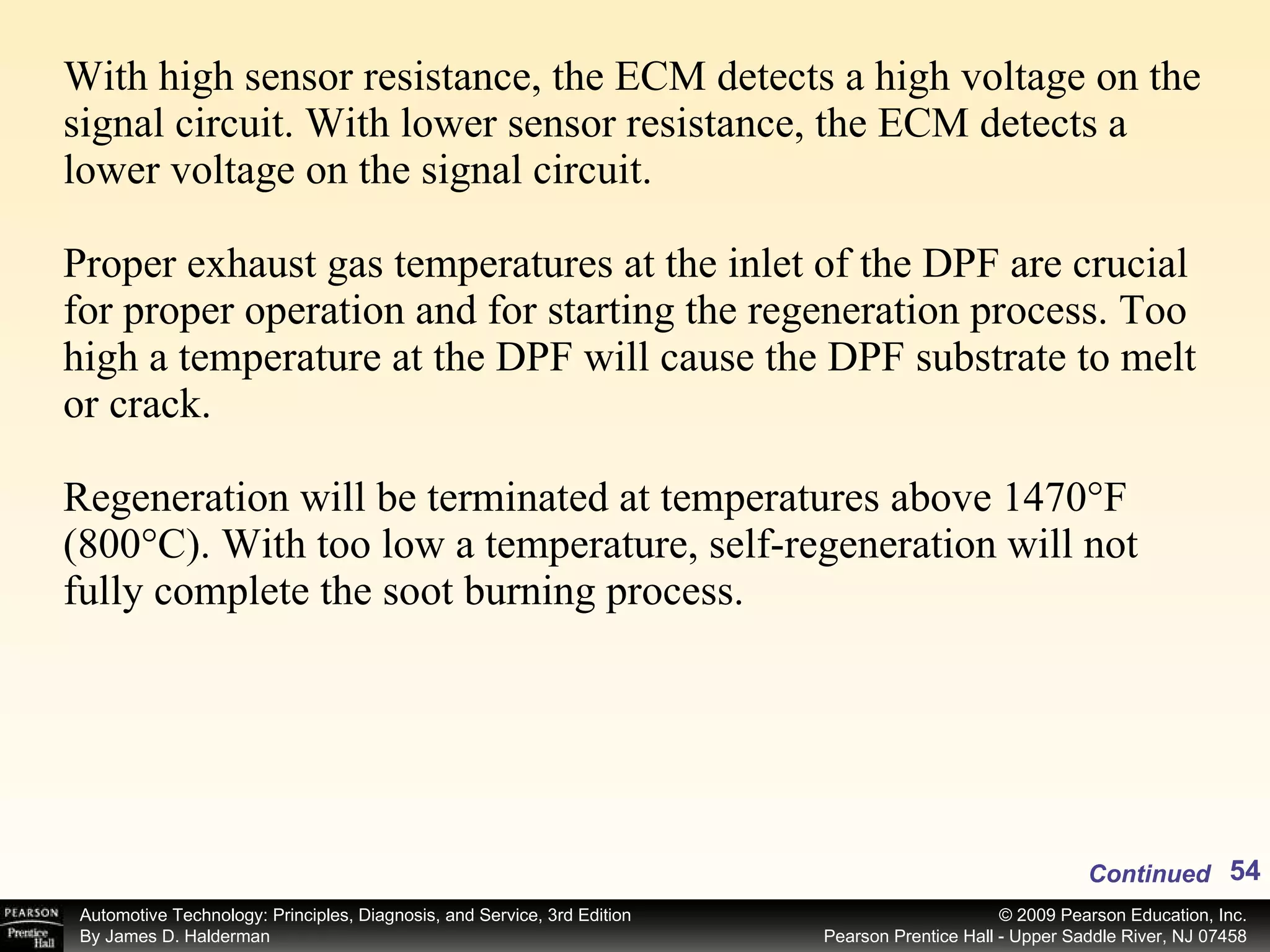 With high sensor resistance, the ECM detects a high voltage on the signal circuit. With lower sensor resistance, the ECM detects a lower voltage on the signal circuit. Proper exhaust gas temperatures at the inlet of the DPF are crucial for proper operation and for starting the regeneration process. Too high a temperature at the DPF will cause the DPF substrate to melt or crack. Regeneration will be terminated at temperatures above 1470°F (800°C). With too low a temperature, self-regeneration will not fully complete the soot burning process. Continued 
