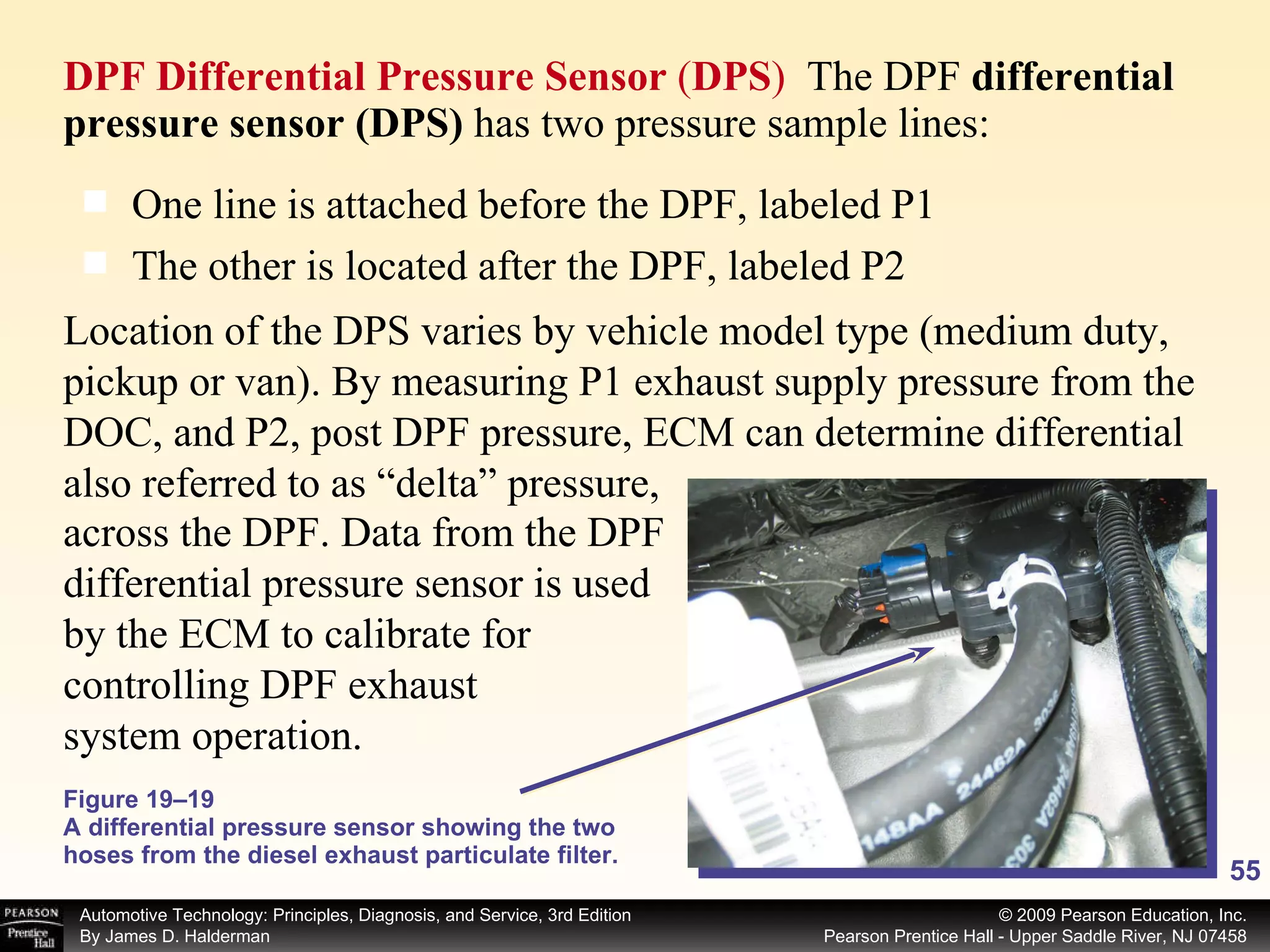 DPF Differential Pressure Sensor  ( DPS )  The DPF  differential pressure sensor (DPS)  has two pressure sample lines: Figure 19–19 A differential pressure sensor showing the two hoses from the diesel exhaust particulate filter. One line is attached before the DPF, labeled P1 The other is located after the DPF, labeled P2 Location of the DPS varies by vehicle model type (medium duty, pickup or van). By measuring P1 exhaust supply pressure from the DOC, and P2, post DPF pressure, ECM can determine differential also referred to as “delta” pressure, across the DPF. Data from the DPF differential pressure sensor is used by the ECM to calibrate for controlling DPF exhaust system operation.  