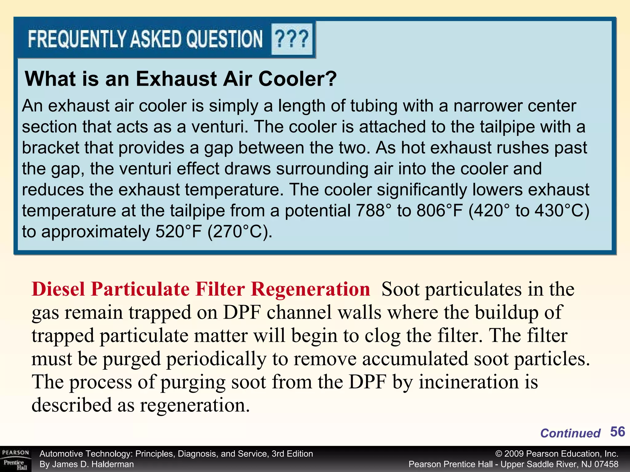 Diesel Particulate Filter Regeneration  Soot particulates in the gas remain trapped on DPF channel walls where the buildup of trapped particulate matter will begin to clog the filter. The filter must be purged periodically to remove accumulated soot particles. The process of purging soot from the DPF by incineration is described as regeneration.  An exhaust air cooler is simply a length of tubing with a narrower center section that acts as a venturi. The cooler is attached to the tailpipe with a bracket that provides a gap between the two. As hot exhaust rushes past the gap, the venturi effect draws surrounding air into the cooler and reduces the exhaust temperature. The cooler significantly lowers exhaust temperature at the tailpipe from a potential 788° to 806°F (420° to 430°C) to approximately 520°F (270°C). What is an Exhaust Air Cooler? Continued 