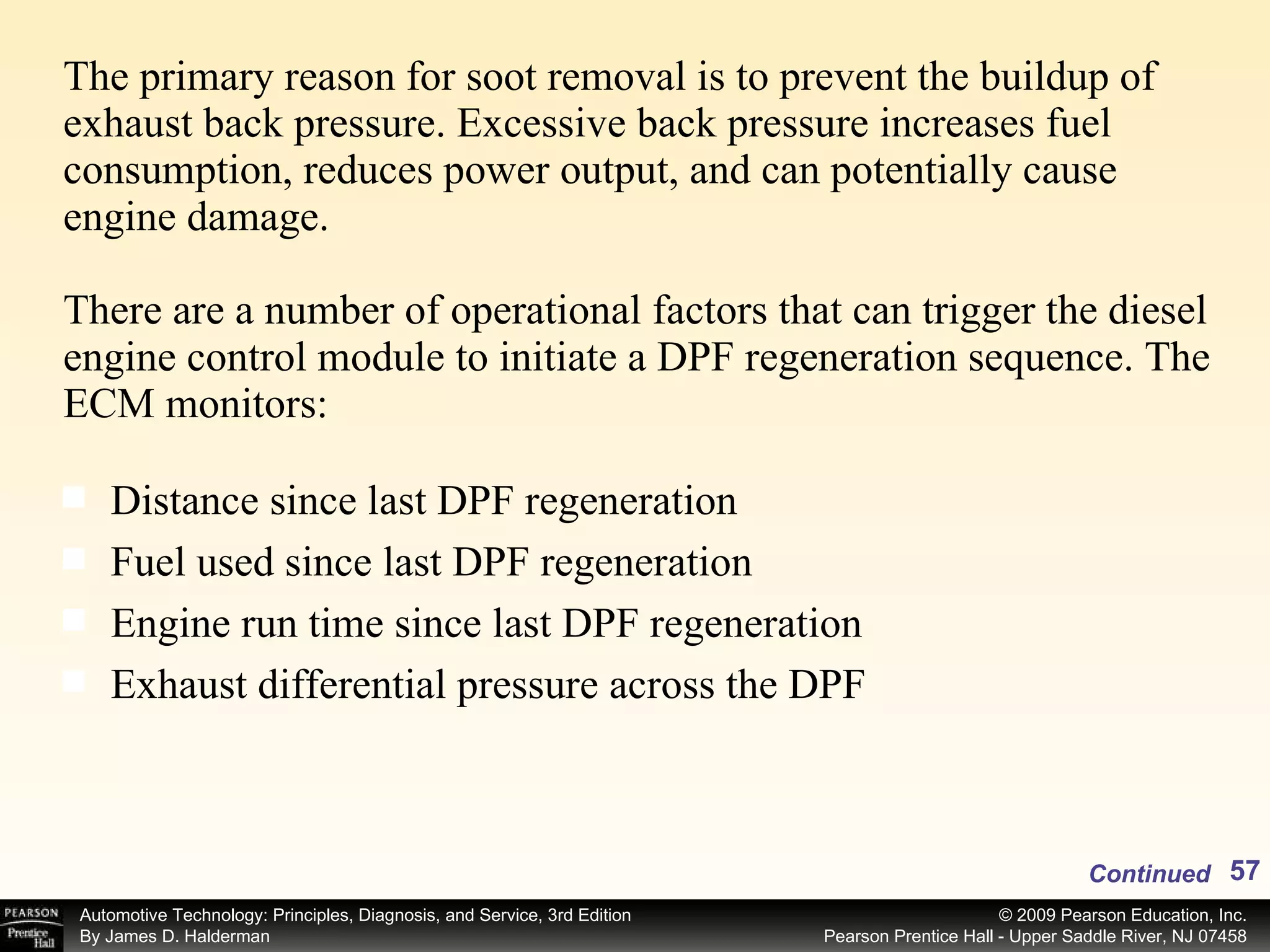 The primary reason for soot removal is to prevent the buildup of exhaust back pressure. Excessive back pressure increases fuel consumption, reduces power output, and can potentially cause engine damage. There are a number of operational factors that can trigger the diesel engine control module to initiate a DPF regeneration sequence. The ECM monitors: Distance since last DPF regeneration Fuel used since last DPF regeneration Engine run time since last DPF regeneration Exhaust differential pressure across the DPF Continued 