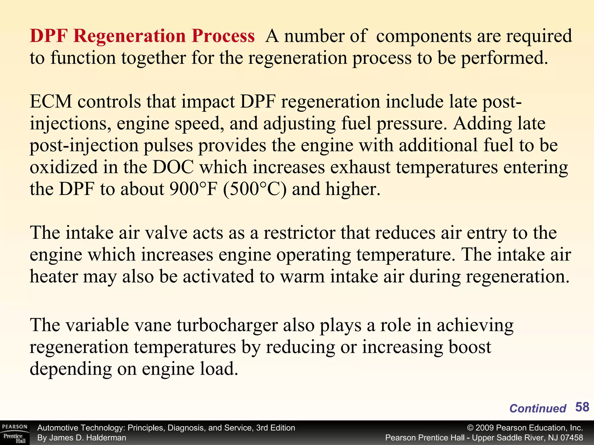 DPF Regeneration Process  A number of  components are required to function together for the regeneration process to be performed. ECM controls that impact DPF regeneration include late post-injections, engine speed, and adjusting fuel pressure. Adding late post-injection pulses provides the engine with additional fuel to be oxidized in the DOC which increases exhaust temperatures entering the DPF to about 900°F (500°C) and higher. The intake air valve acts as a restrictor that reduces air entry to the engine which increases engine operating temperature. The intake air heater may also be activated to warm intake air during regeneration. The variable vane turbocharger also plays a role in achieving regeneration temperatures by reducing or increasing boost  depending on engine load. Continued 