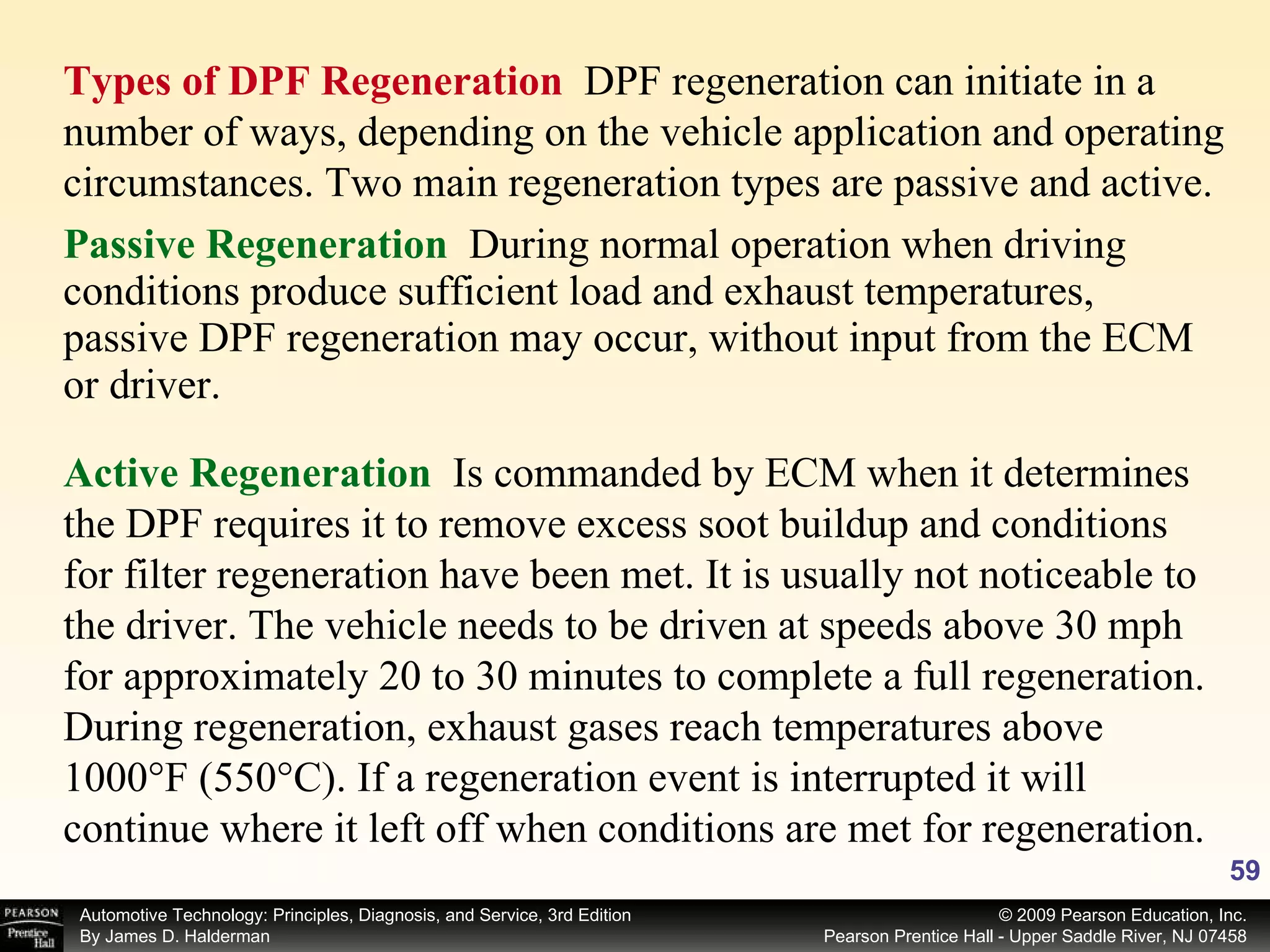Passive Regeneration   During normal operation when driving conditions produce sufficient load and exhaust temperatures, passive DPF regeneration may occur, without input from the ECM or driver.  Active Regeneration   Is commanded by ECM when it determines the DPF requires it to remove excess soot buildup and conditions for filter regeneration have been met. It is usually not noticeable to the driver. The vehicle needs to be driven at speeds above 30 mph for approximately 20 to 30 minutes to complete a full regeneration. During regeneration, exhaust gases reach temperatures above 1000°F (550°C). If a regeneration event is interrupted it will continue where it left off when conditions are met for regeneration.  Types of DPF Regeneration  DPF regeneration can initiate in a number of ways, depending on the vehicle application and operating circumstances. Two main regeneration types are passive and active. 