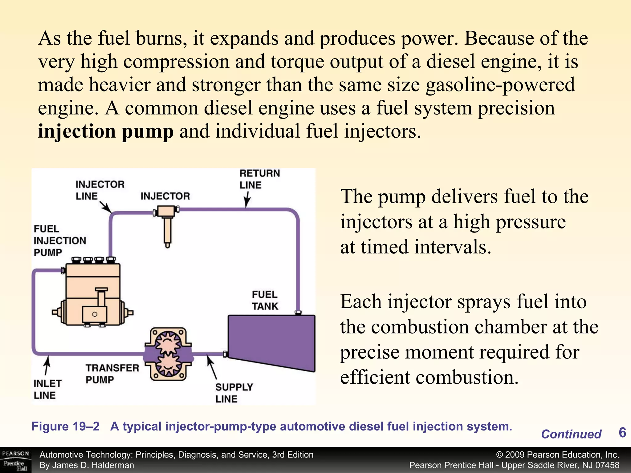 As the fuel burns, it expands and produces power. Because of the very high compression and torque output of a diesel engine, it is made heavier and stronger than the same size gasoline-powered engine. A common diesel engine uses a fuel system precision  injection pump  and individual fuel injectors.  Figure 19–2 A typical injector-pump-type automotive diesel fuel injection system. Continued The pump delivers fuel to the injectors at a high pressure  at timed intervals. Each injector sprays fuel into the combustion chamber at the precise moment required for efficient combustion.  