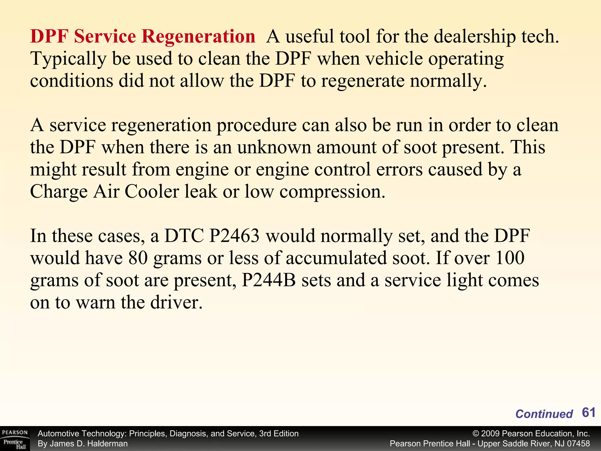 DPF Service Regeneration   A useful tool for the dealership tech. Typically be used to clean the DPF when vehicle operating conditions did not allow the DPF to regenerate normally. A service regeneration procedure can also be run in order to clean the DPF when there is an unknown amount of soot present. This might result from engine or engine control errors caused by a Charge Air Cooler leak or low compression. In these cases, a DTC P2463 would normally set, and the DPF would have 80 grams or less of accumulated soot. If over 100 grams of soot are present, P244B sets and a service light comes on to warn the driver. Continued 