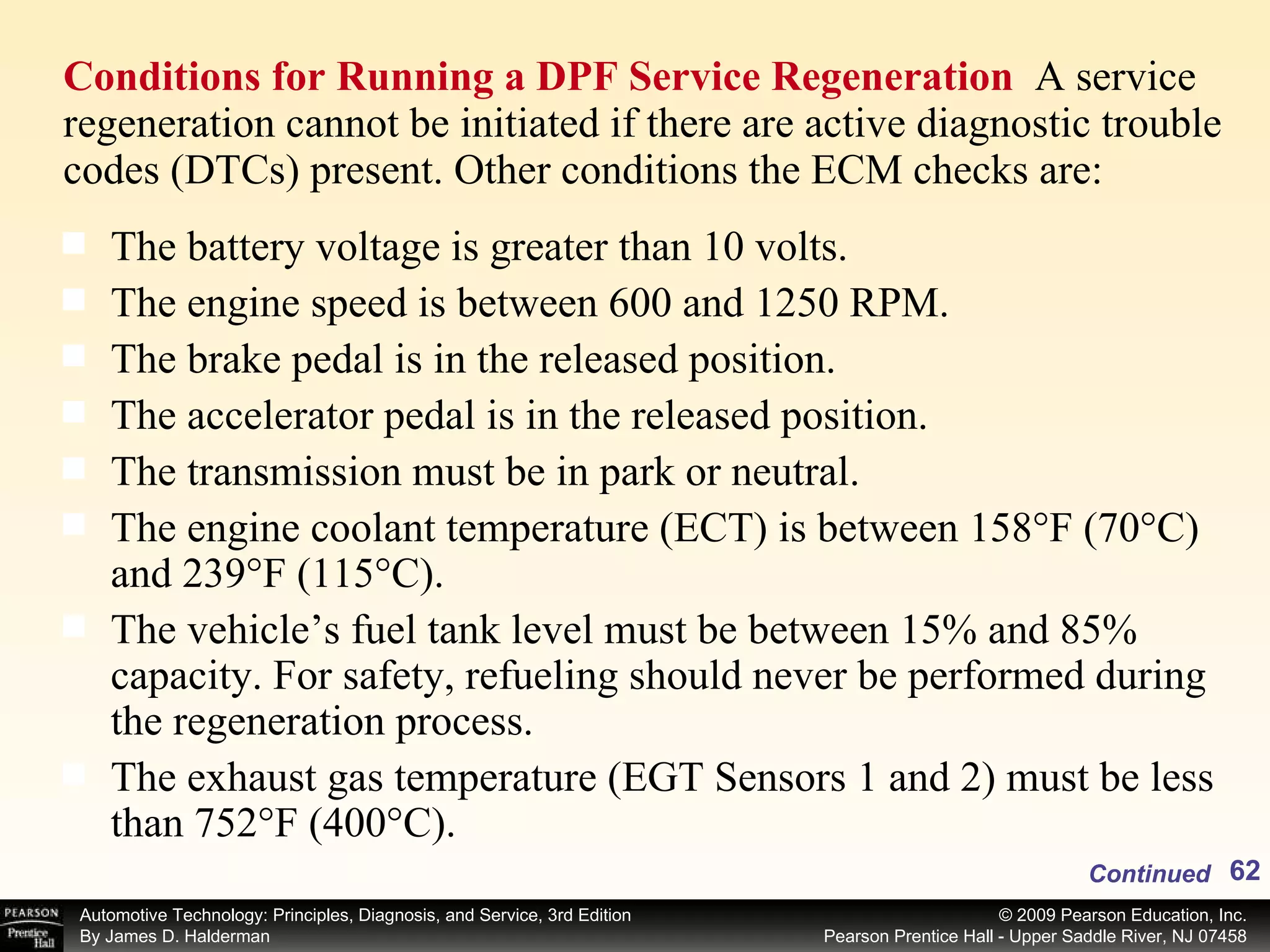 Conditions for Running a DPF Service Regeneration  A service regeneration cannot be initiated if there are active diagnostic trouble codes (DTCs) present. Other conditions the ECM checks are: Continued The battery voltage is greater than 10 volts. The engine speed is between 600 and 1250 RPM. The brake pedal is in the released position. The accelerator pedal is in the released position. The transmission must be in park or neutral. The engine coolant temperature (ECT) is between 158°F (70°C) and 239°F (115°C). The vehicle’s fuel tank level must be between 15% and 85% capacity. For safety, refueling should never be performed during the regeneration process. The exhaust gas temperature (EGT Sensors 1 and 2) must be less than 752°F (400°C). 