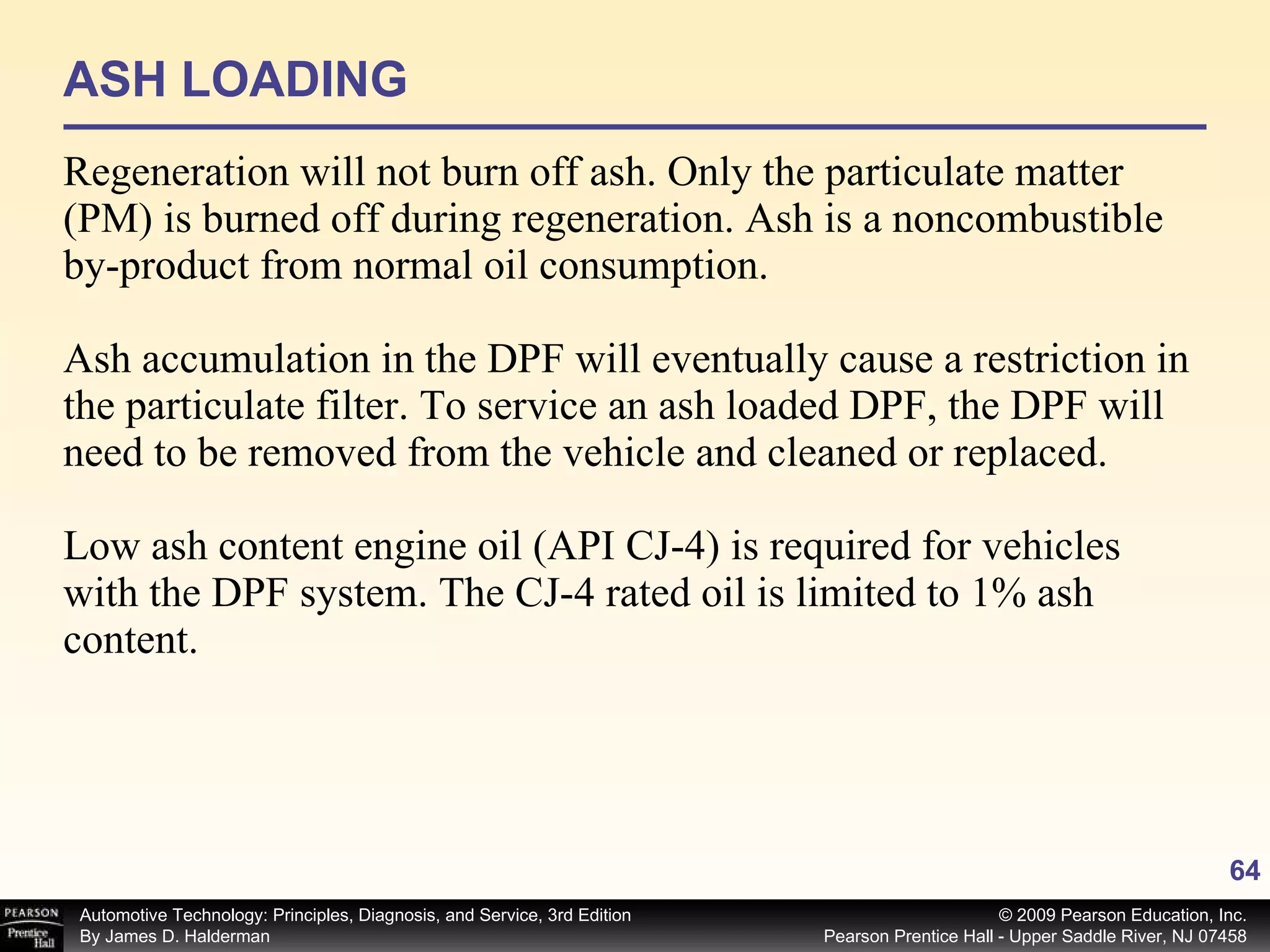 ASH LOADING Regeneration will not burn off ash. Only the particulate matter (PM) is burned off during regeneration. Ash is a noncombustible by-product from normal oil consumption. Ash accumulation in the DPF will eventually cause a restriction in the particulate filter. To service an ash loaded DPF, the DPF will need to be removed from the vehicle and cleaned or replaced. Low ash content engine oil (API CJ-4) is required for vehicles with the DPF system. The CJ-4 rated oil is limited to 1% ash content. 
