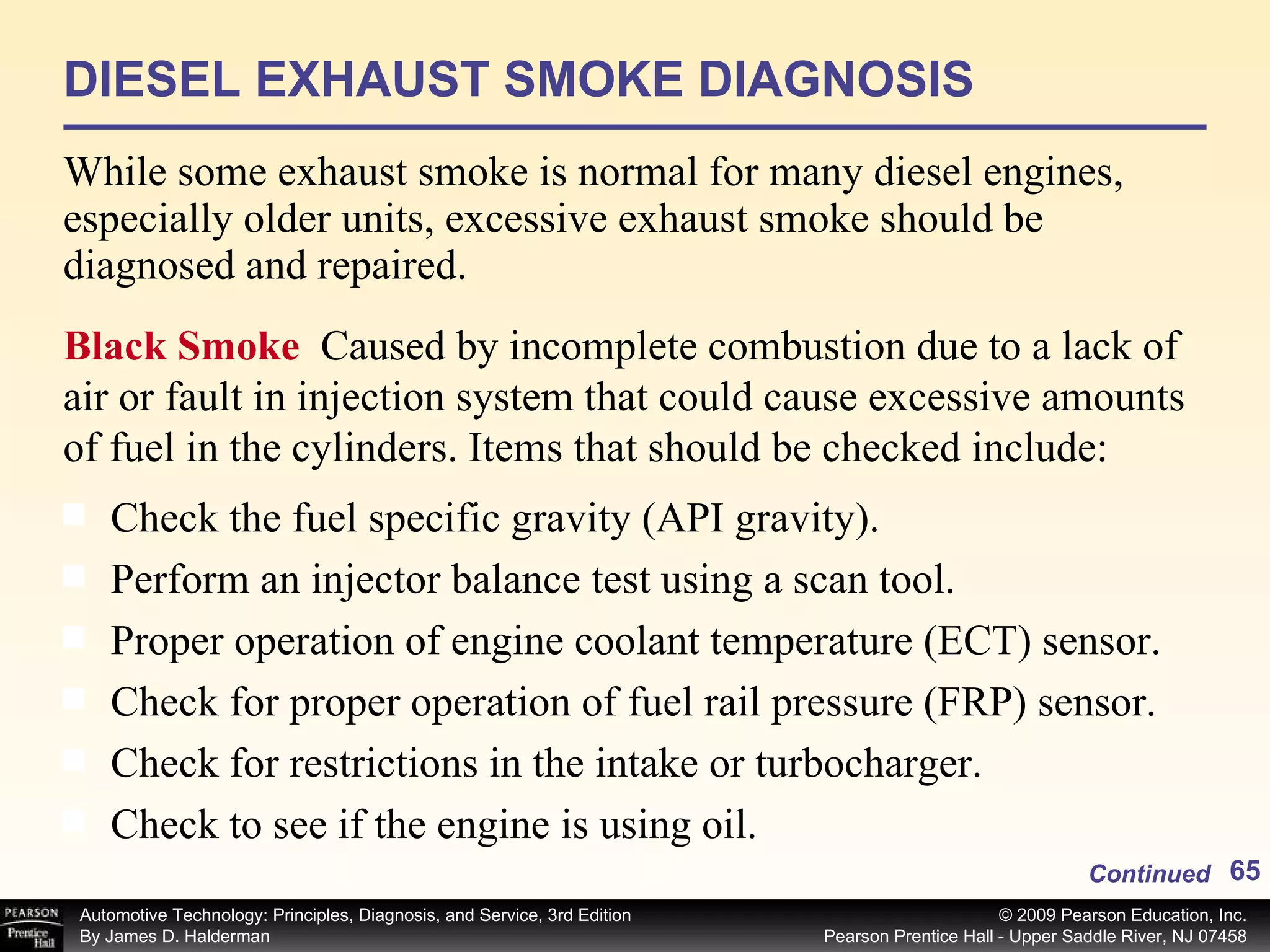 DIESEL EXHAUST SMOKE DIAGNOSIS While some exhaust smoke is normal for many diesel engines, especially older units, excessive exhaust smoke should be diagnosed and repaired. Continued Check the fuel specific gravity (API gravity). Perform an injector balance test using a scan tool. Proper operation of engine coolant temperature (ECT) sensor. Check for proper operation of fuel rail pressure (FRP) sensor. Check for restrictions in the intake or turbocharger. Check to see if the engine is using oil. Black Smoke  Caused by incomplete combustion due to a lack of air or fault in injection system that could cause excessive amounts of fuel in the cylinders. Items that should be checked include: 