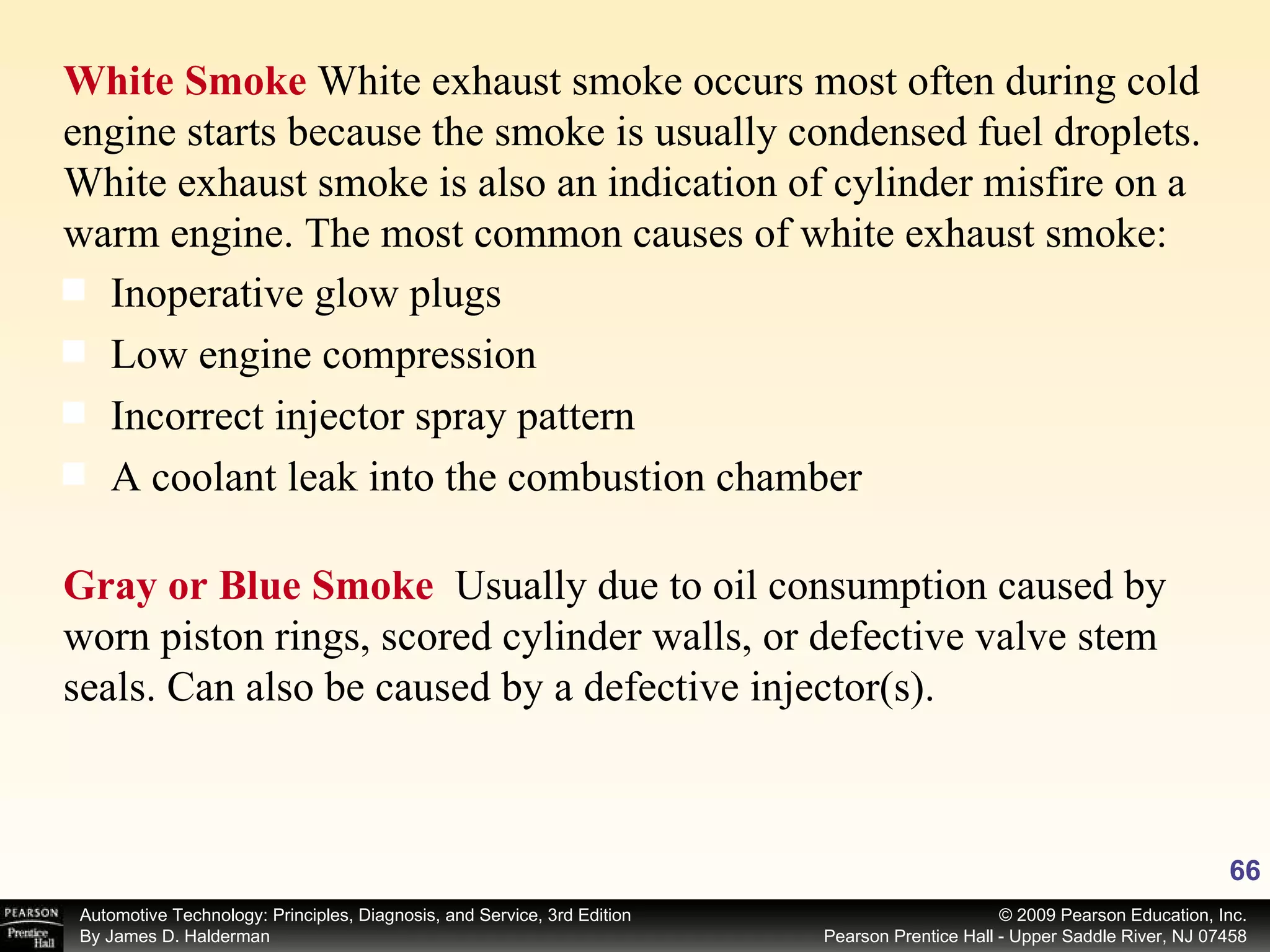 White Smoke  White exhaust smoke occurs most often during cold engine starts because the smoke is usually condensed fuel droplets. White exhaust smoke is also an indication of cylinder misfire on a warm engine. The most common causes of white exhaust smoke: Inoperative glow plugs Low engine compression Incorrect injector spray pattern A coolant leak into the combustion chamber Gray or Blue Smoke  Usually due to oil consumption caused by worn piston rings, scored cylinder walls, or defective valve stem seals. Can also be caused by a defective injector(s). 