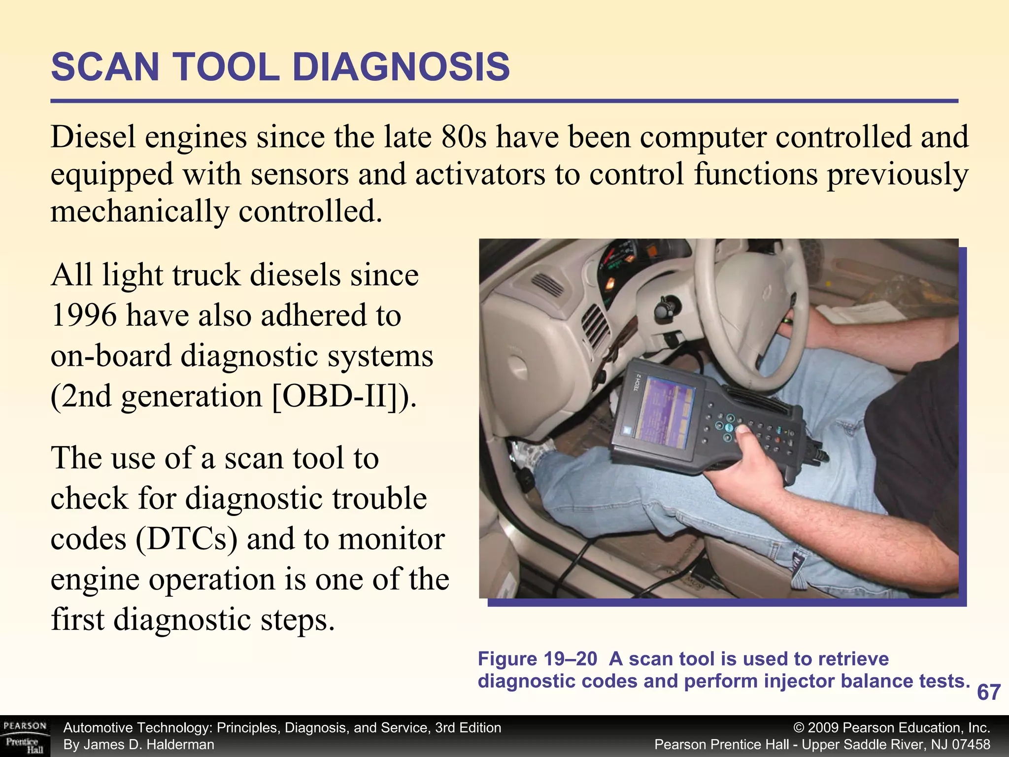 Diesel engines since the late 80s have been computer controlled and equipped with sensors and activators to control functions previously mechanically controlled. Figure 19–20  A scan tool is used to retrieve diagnostic codes and perform injector balance tests. The use of a scan tool to check for diagnostic trouble codes (DTCs) and to monitor engine operation is one of the first diagnostic steps.  SCAN TOOL DIAGNOSIS All light truck diesels since 1996 have also adhered to on-board diagnostic systems (2nd generation [OBD-II]). 