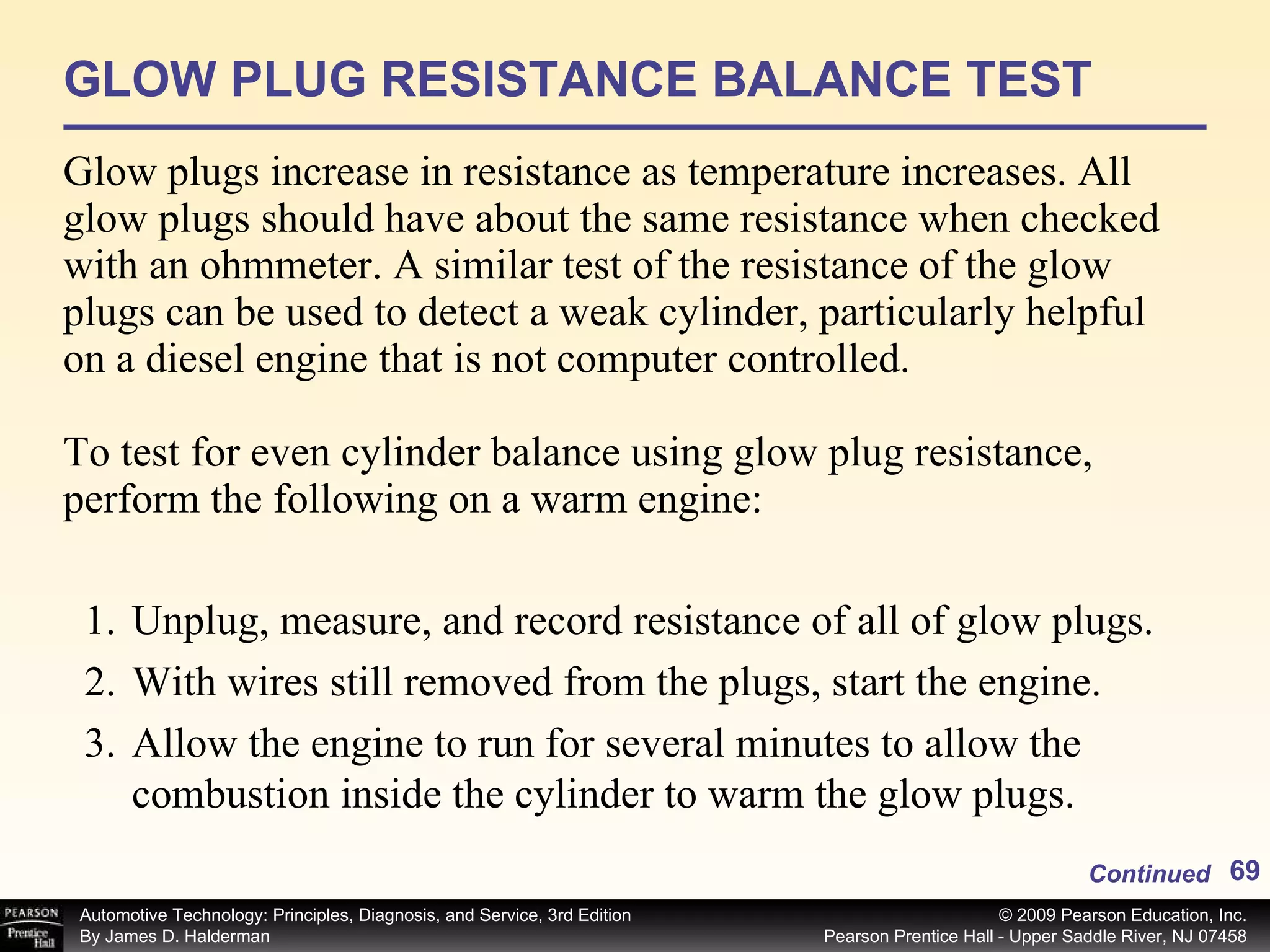 GLOW PLUG RESISTANCE BALANCE TEST Glow plugs increase in resistance as temperature increases. All glow plugs should have about the same resistance when checked with an ohmmeter. A similar test of the resistance of the glow plugs can be used to detect a weak cylinder, particularly helpful on a diesel engine that is not computer controlled. To test for even cylinder balance using glow plug resistance, perform the following on a warm engine: Continued Unplug, measure, and record resistance of all of glow plugs. With wires still removed from the plugs, start the engine. Allow the engine to run for several minutes to allow the combustion inside the cylinder to warm the glow plugs. 