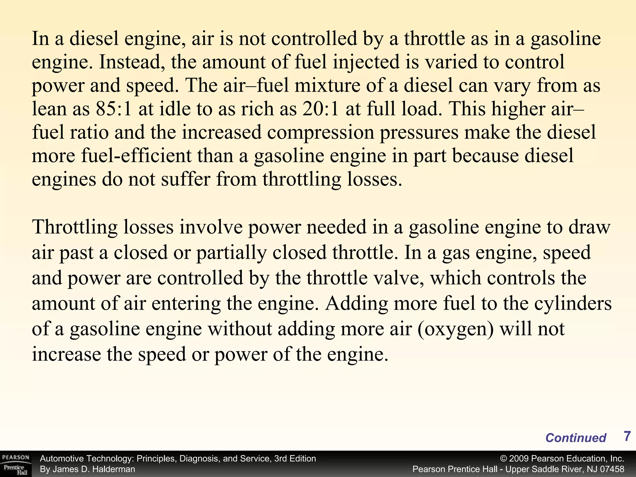 In a diesel engine, air is not controlled by a throttle as in a gasoline engine. Instead, the amount of fuel injected is varied to control power and speed. The air–fuel mixture of a diesel can vary from as lean as 85:1 at idle to as rich as 20:1 at full load. This higher air–fuel ratio and the increased compression pressures make the diesel more fuel-efficient than a gasoline engine in part because diesel engines do not suffer from throttling losses.  Continued Throttling losses involve power needed in a gasoline engine to draw air past a closed or partially closed throttle. In a gas engine, speed and power are controlled by the throttle valve, which controls the amount of air entering the engine. Adding more fuel to the cylinders of a gasoline engine without adding more air (oxygen) will not increase the speed or power of the engine.  