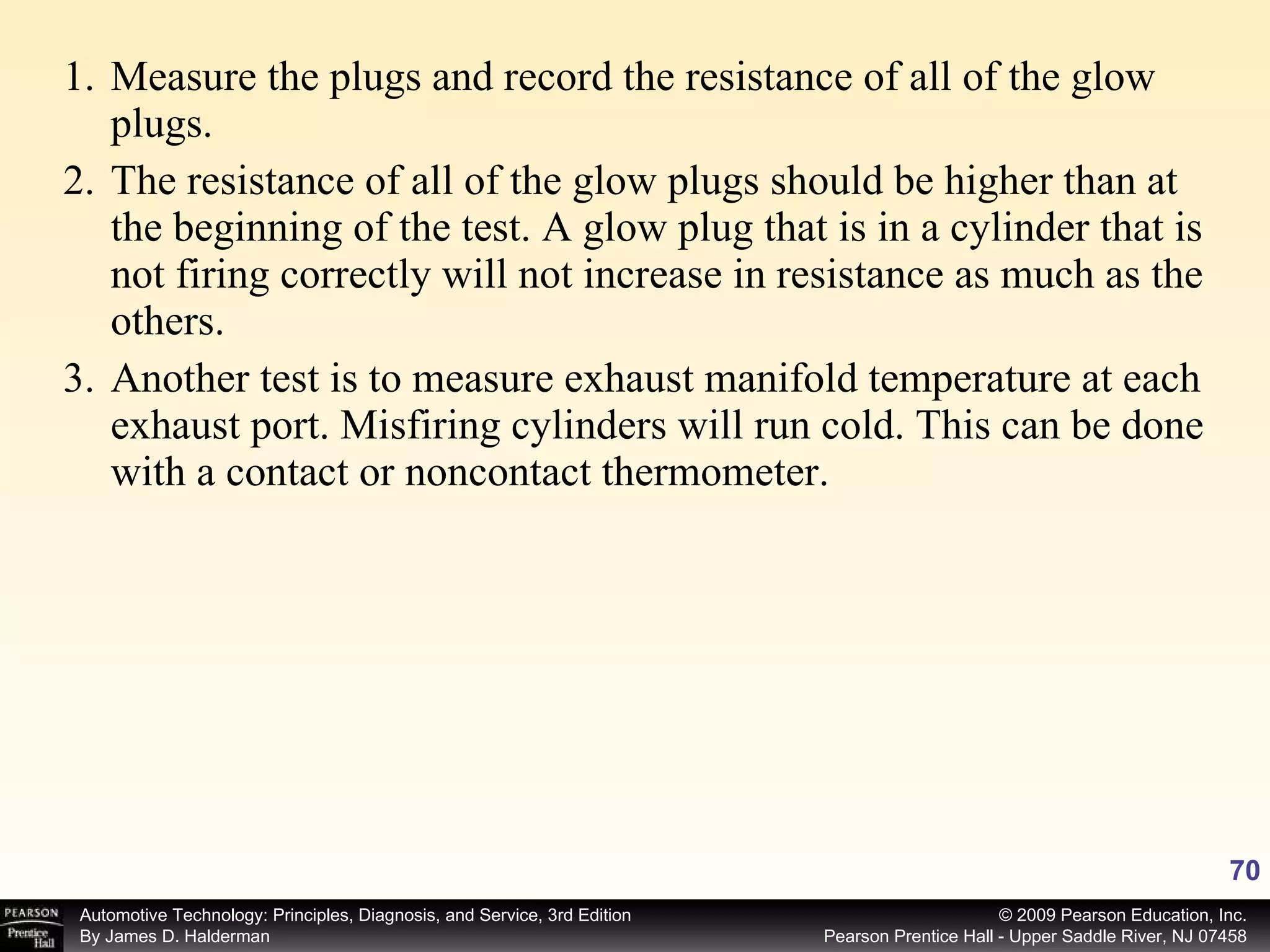 Measure the plugs and record the resistance of all of the glow plugs. The resistance of all of the glow plugs should be higher than at the beginning of the test. A glow plug that is in a cylinder that is not firing correctly will not increase in resistance as much as the others. Another test is to measure exhaust manifold temperature at each exhaust port. Misfiring cylinders will run cold. This can be done with a contact or noncontact thermometer. 