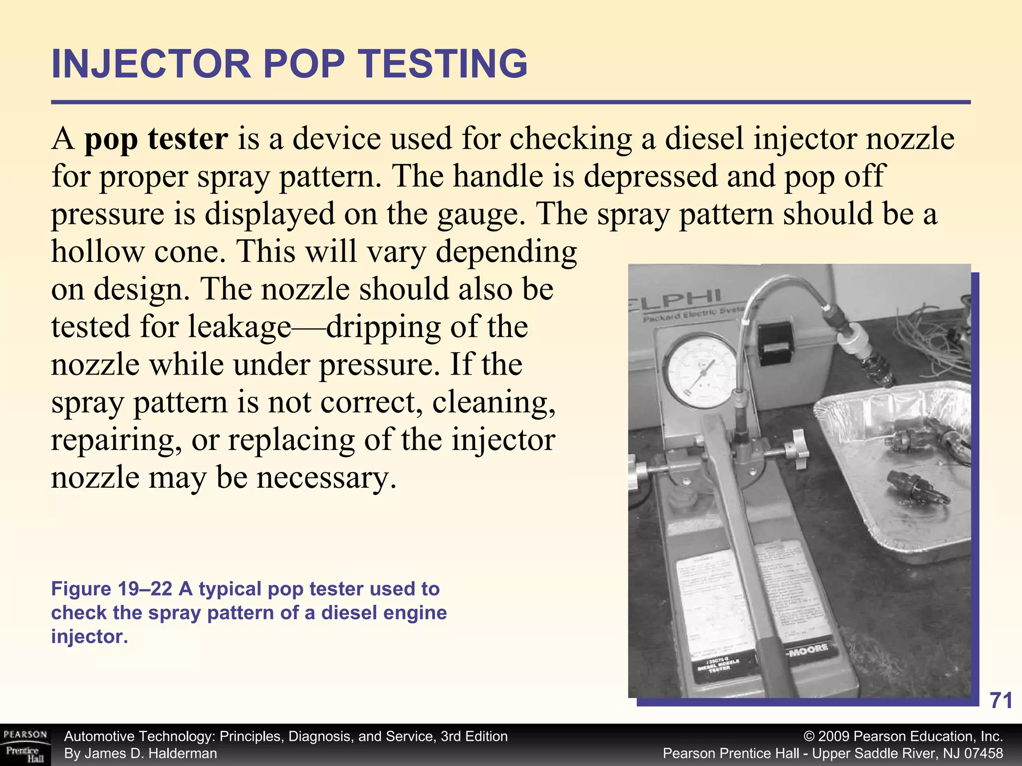 INJECTOR POP TESTING A  pop tester  is a device used for checking a diesel injector nozzle for proper spray pattern. The handle is depressed and pop off pressure is displayed on the gauge. The spray pattern should be a hollow cone. This will vary depending on design. The nozzle should also be tested for leakage—dripping of the nozzle while under pressure. If the spray pattern is not correct, cleaning, repairing, or replacing of the injector nozzle may be necessary. Figure 19–22 A typical pop tester used to check the spray pattern of a diesel engine injector. 