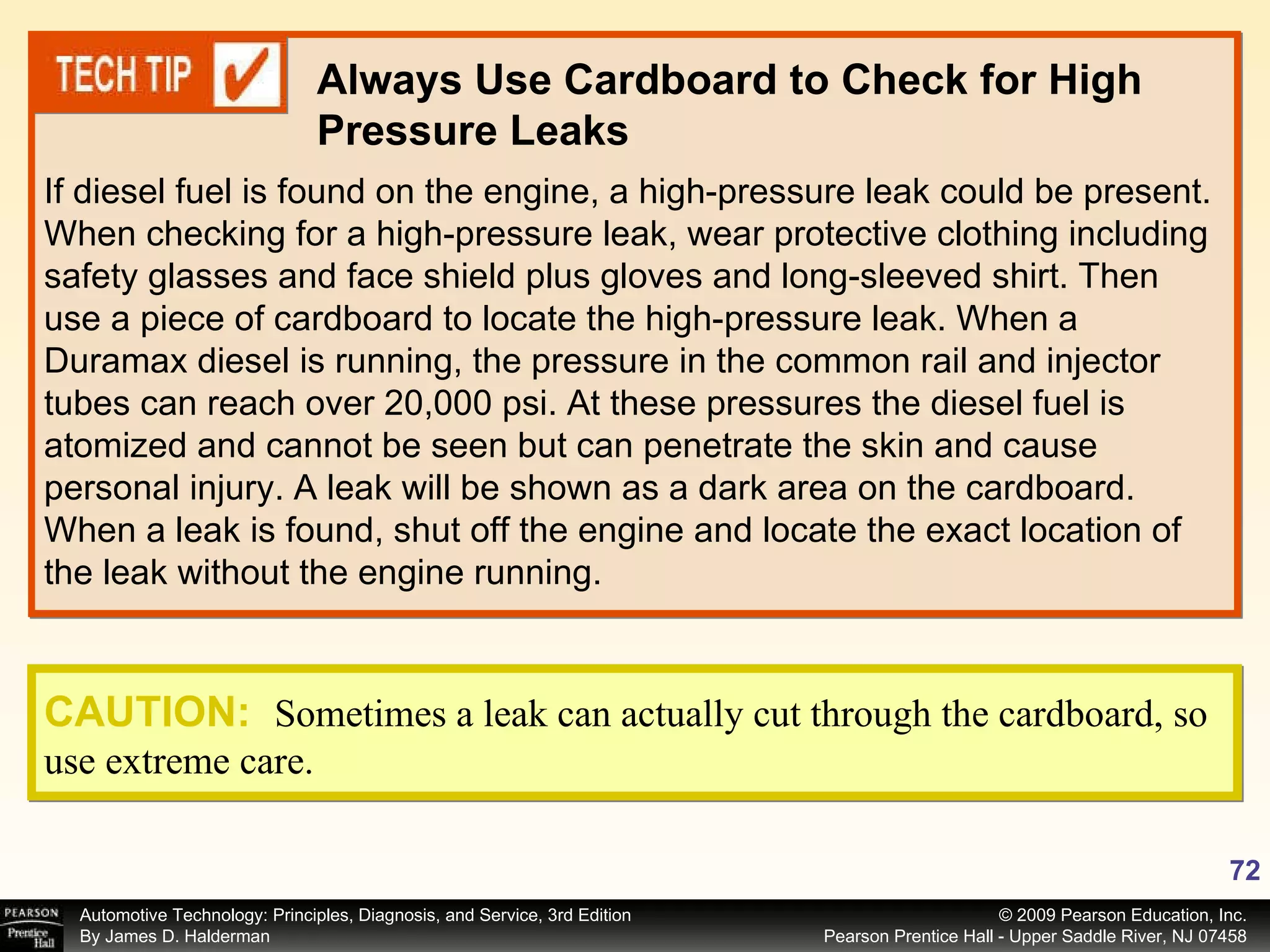 If diesel fuel is found on the engine, a high-pressure leak could be present. When checking for a high-pressure leak, wear protective clothing including safety glasses and face shield plus gloves and long-sleeved shirt. Then use a piece of cardboard to locate the high-pressure leak. When a Duramax diesel is running, the pressure in the common rail and injector tubes can reach over 20,000 psi. At these pressures the diesel fuel is atomized and cannot be seen but can penetrate the skin and cause personal injury. A leak will be shown as a dark area on the cardboard. When a leak is found, shut off the engine and locate the exact location of the leak without the engine running. Always Use Cardboard to Check for High Pressure Leaks CAUTION:   Sometimes a leak can actually cut through the cardboard, so use extreme care. 