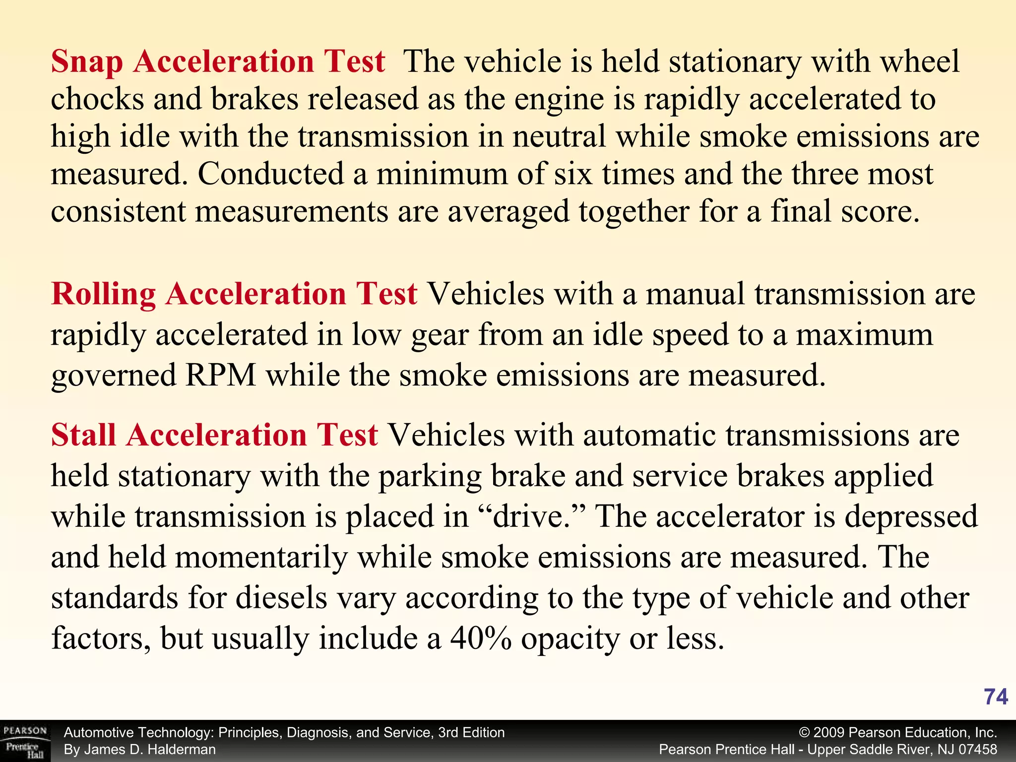 Snap Acceleration Test  The vehicle is held stationary with wheel chocks and brakes released as the engine is rapidly accelerated to high idle with the transmission in neutral while smoke emissions are measured. Conducted a minimum of six times and the three most consistent measurements are averaged together for a final score.  Rolling Acceleration Test  Vehicles with a manual transmission are rapidly accelerated in low gear from an idle speed to a maximum governed RPM while the smoke emissions are measured. Stall Acceleration Test  Vehicles with automatic transmissions are held stationary with the parking brake and service brakes applied while transmission is placed in “drive.” The accelerator is depressed and held momentarily while smoke emissions are measured. The standards for diesels vary according to the type of vehicle and other factors, but usually include a 40% opacity or less. 