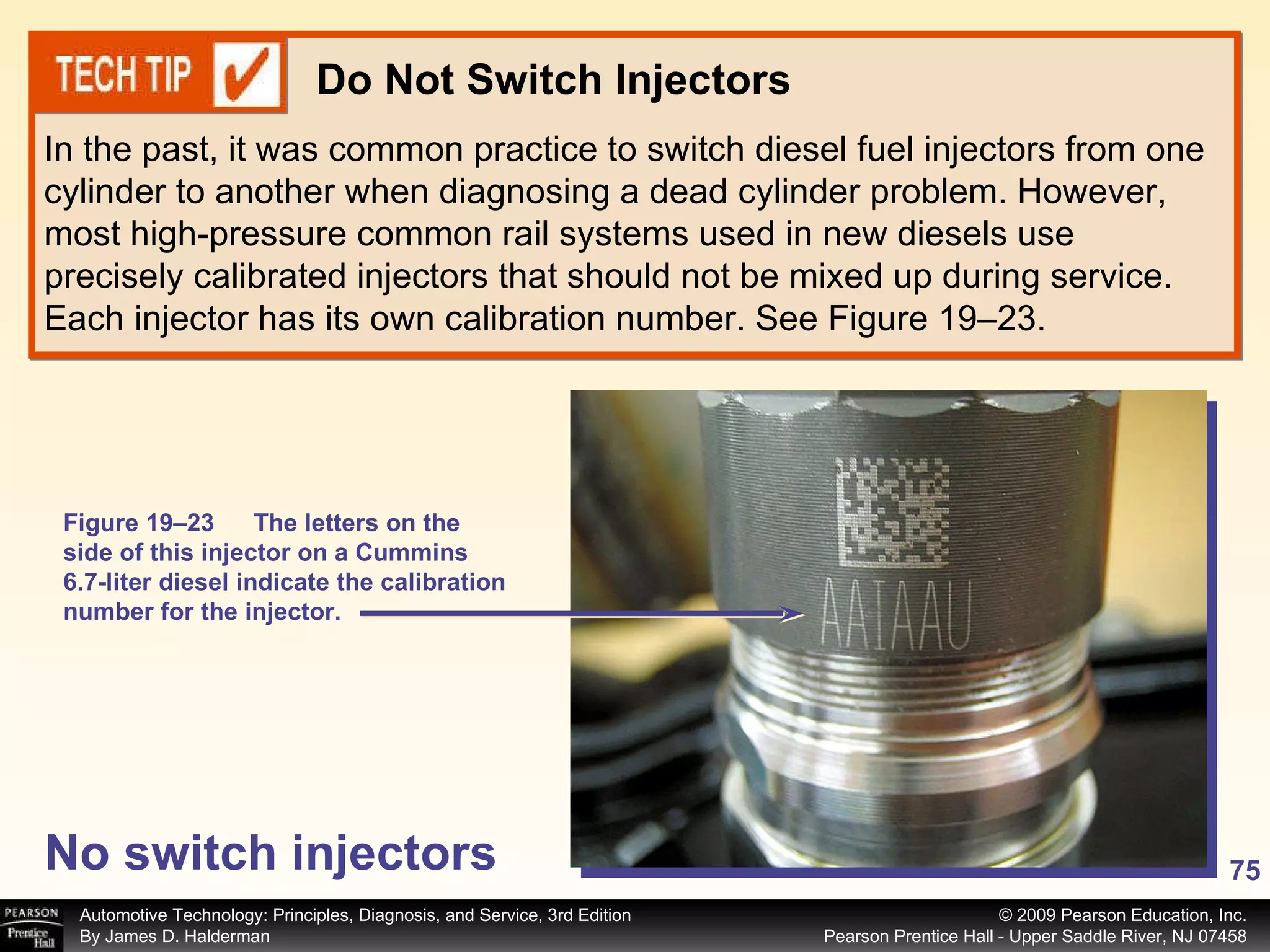 No switch injectors In the past, it was common practice to switch diesel fuel injectors from one cylinder to another when diagnosing a dead cylinder problem. However, most high-pressure common rail systems used in new diesels use precisely calibrated injectors that should not be mixed up during service. Each injector has its own calibration number. See Figure 19–23. Do Not Switch Injectors Figure 19–23  The letters on the side of this injector on a Cummins 6.7-liter diesel indicate the calibration number for the injector. 