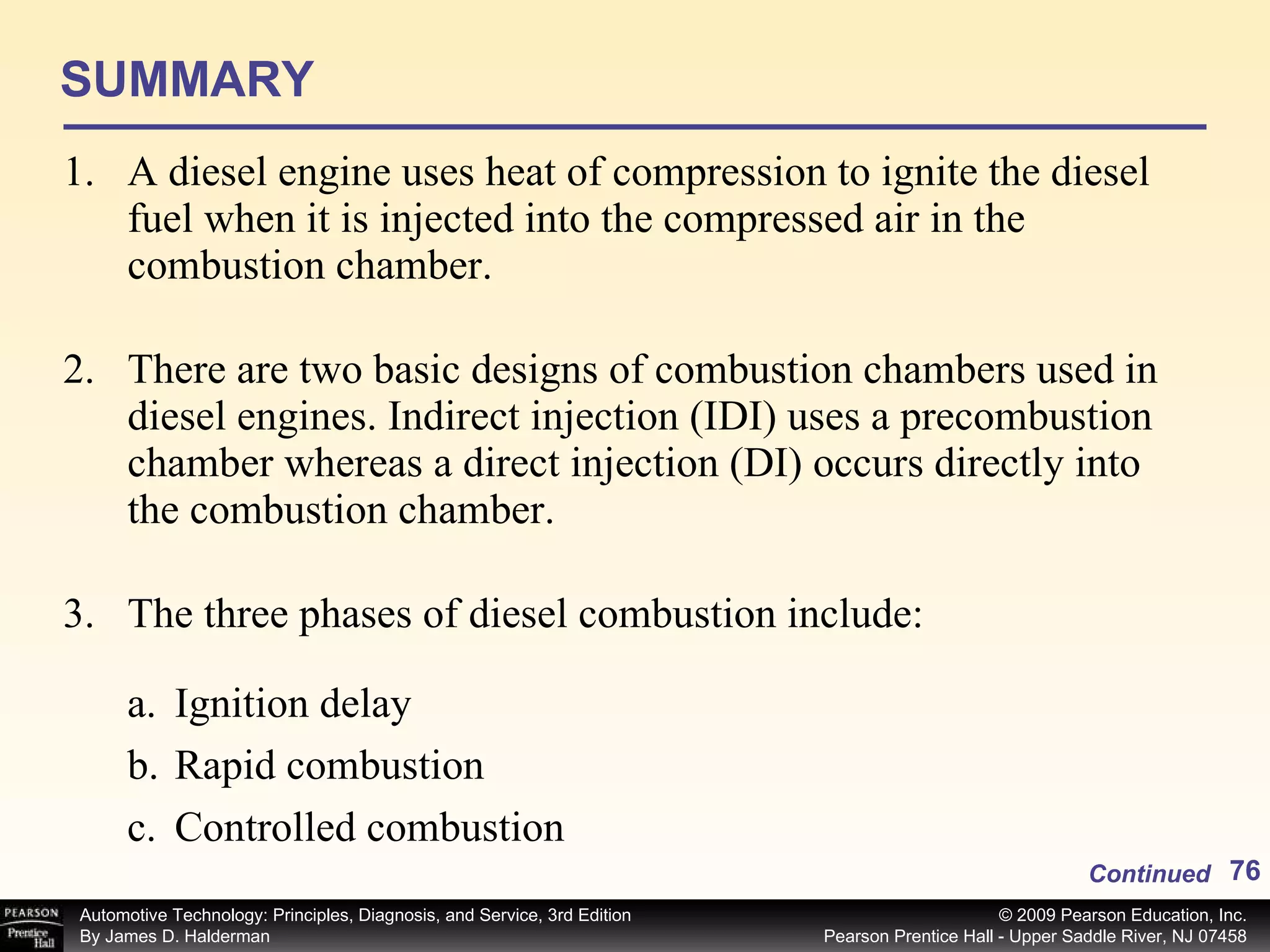 SUMMARY A diesel engine uses heat of compression to ignite the diesel fuel when it is injected into the compressed air in the combustion chamber. There are two basic designs of combustion chambers used in diesel engines. Indirect injection (IDI) uses a precombustion chamber whereas a direct injection (DI) occurs directly into the combustion chamber. The three phases of diesel combustion include: Continued Ignition delay Rapid combustion Controlled combustion 