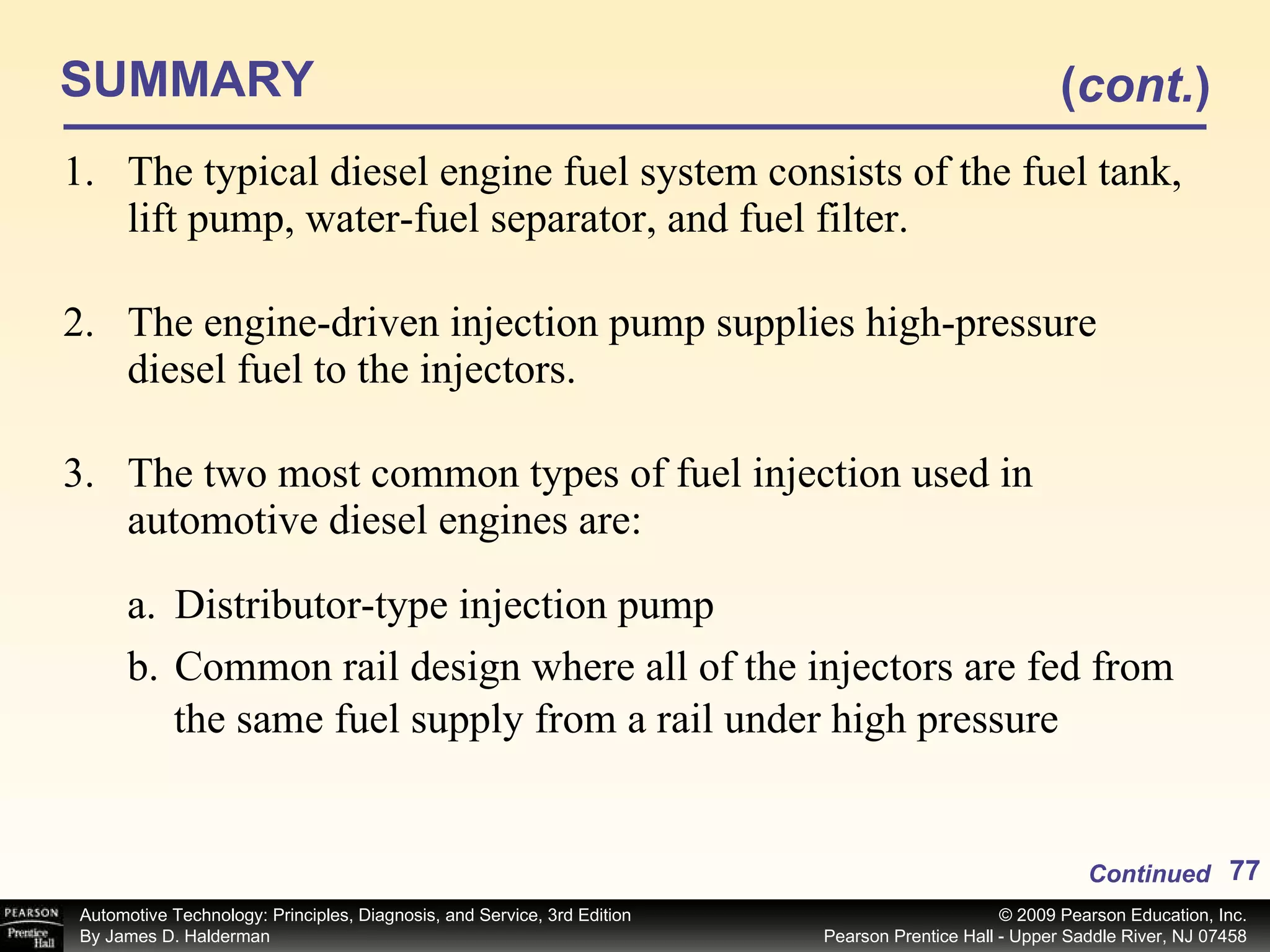 SUMMARY The typical diesel engine fuel system consists of the fuel tank, lift pump, water-fuel separator, and fuel filter. The engine-driven injection pump supplies high-pressure diesel fuel to the injectors. The two most common types of fuel injection used in automotive diesel engines are: Continued ( cont. ) Distributor-type injection pump Common rail design where all of the injectors are fed from the same fuel supply from a rail under high pressure 