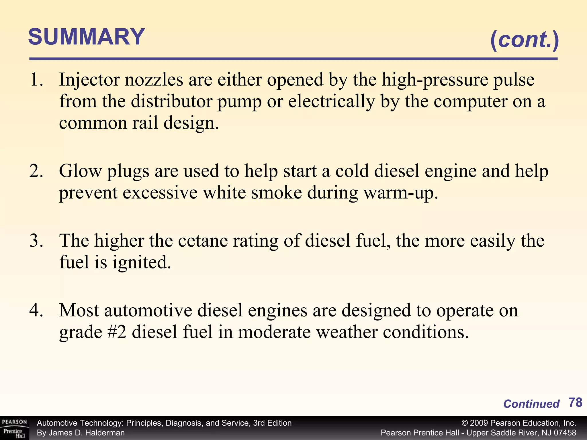 SUMMARY Injector nozzles are either opened by the high-pressure pulse from the distributor pump or electrically by the computer on a common rail design. Glow plugs are used to help start a cold diesel engine and help prevent excessive white smoke during warm-up. The higher the cetane rating of diesel fuel, the more easily the fuel is ignited. Most automotive diesel engines are designed to operate on grade #2 diesel fuel in moderate weather conditions. Continued ( cont. ) 