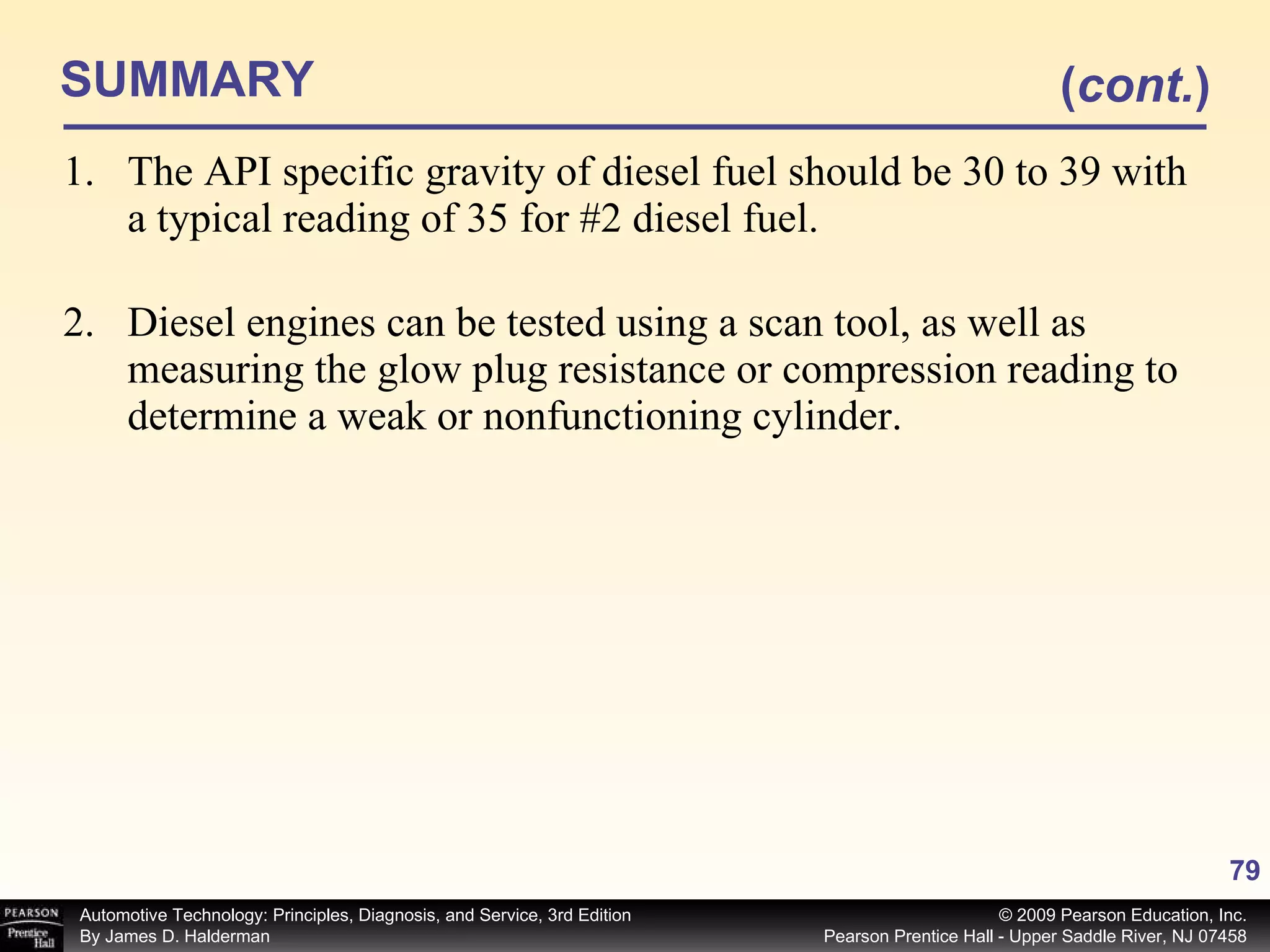 SUMMARY The API specific gravity of diesel fuel should be 30 to 39 with a typical reading of 35 for #2 diesel fuel. Diesel engines can be tested using a scan tool, as well as measuring the glow plug resistance or compression reading to determine a weak or nonfunctioning cylinder. ( cont. ) 