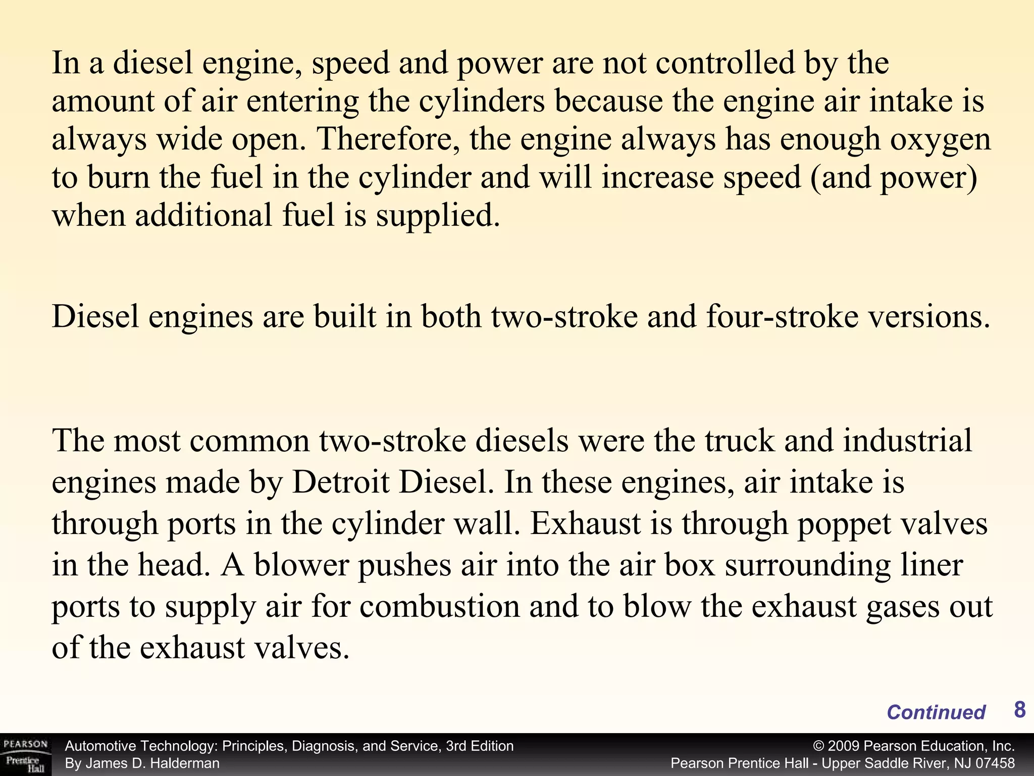 In a diesel engine, speed and power are not controlled by the amount of air entering the cylinders because the engine air intake is always wide open. Therefore, the engine always has enough oxygen to burn the fuel in the cylinder and will increase speed (and power) when additional fuel is supplied. Continued Diesel engines are built in both two-stroke and four-stroke versions.  The most common two-stroke diesels were the truck and industrial engines made by Detroit Diesel. In these engines, air intake is through ports in the cylinder wall. Exhaust is through poppet valves in the head. A blower pushes air into the air box surrounding liner ports to supply air for combustion and to blow the exhaust gases out of the exhaust valves. 