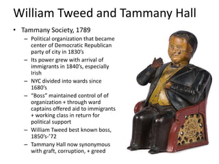 William Tweed and Tammany Hall
• Tammany Society, 1789
   – Political organization that became
     center of Democratic Republican
     party of city in 1830’s
   – Its power grew with arrival of
     immigrants in 1840’s, especially
     Irish
   – NYC divided into wards since
     1680’s
   – “Boss” maintained control of of
     organization + through ward
     captains offered aid to immigrants
     + working class in return for
     political support
   – William Tweed best known boss,
     1850’s-’72
   – Tammany Hall now synonymous
     with graft, corruption, + greed
 