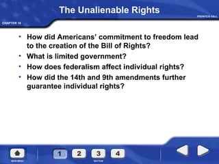 CHAPTER 19
The Unalienable Rights
• How did Americans’ commitment to freedom lead
to the creation of the Bill of Rights?
• What is limited government?
• How does federalism affect individual rights?
• How did the 14th and 9th amendments further
guarantee individual rights?
 