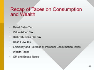 39
Recap of Taxes on Consumption
and Wealth
• Retail Sales Tax
• Value Added Tax
• Hall-Rabushka Flat Tax
• Cash Flow Tax
...