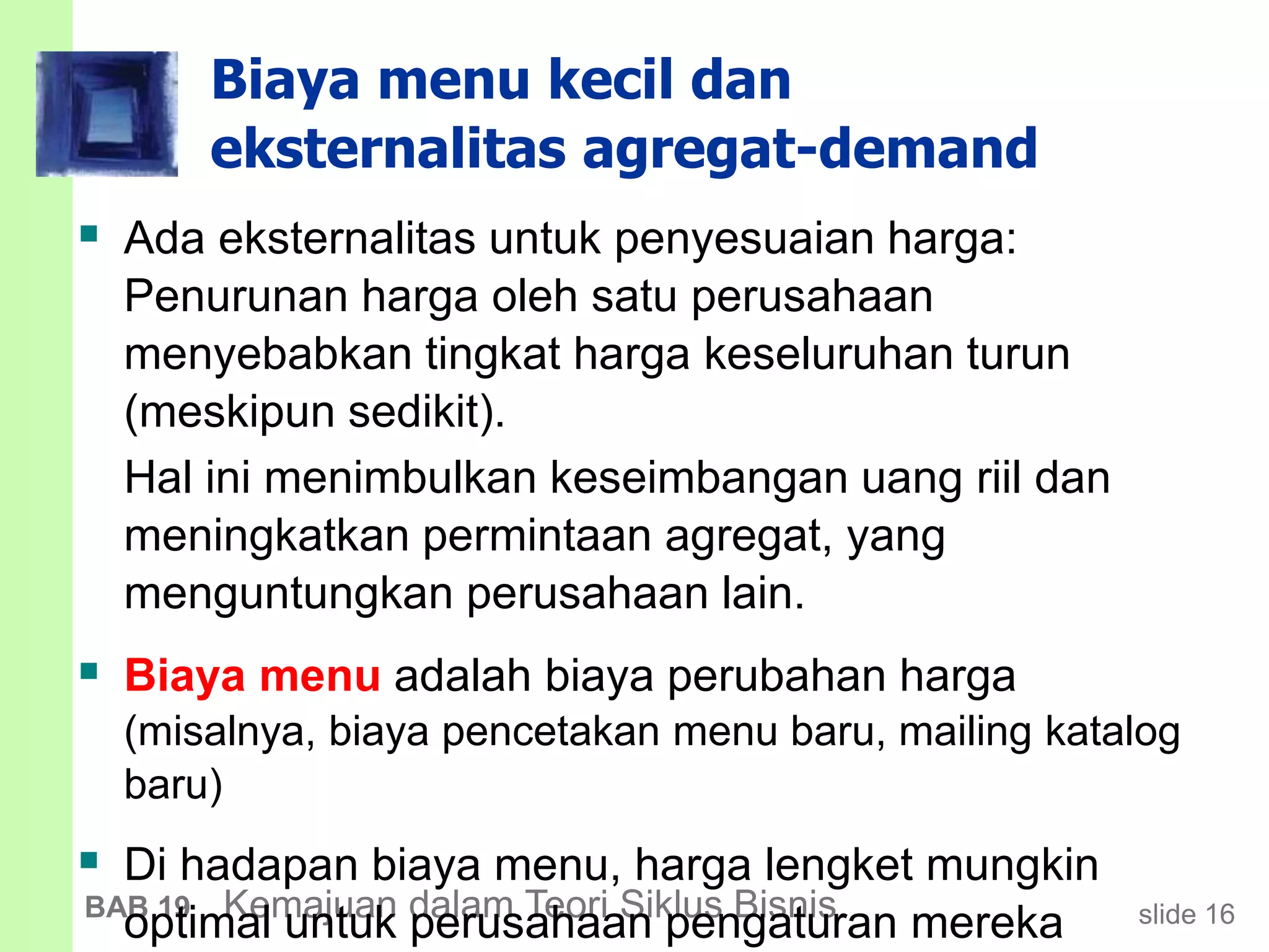slide 16BAB 19 Kemajuan dalam Teori Siklus Bisnis
Biaya menu kecil dan
eksternalitas agregat-demand
 Ada eksternalitas untuk penyesuaian harga:
Penurunan harga oleh satu perusahaan
menyebabkan tingkat harga keseluruhan turun
(meskipun sedikit).
Hal ini menimbulkan keseimbangan uang riil dan
meningkatkan permintaan agregat, yang
menguntungkan perusahaan lain.
 Biaya menu adalah biaya perubahan harga
(misalnya, biaya pencetakan menu baru, mailing katalog
baru)
 Di hadapan biaya menu, harga lengket mungkin
optimal untuk perusahaan pengaturan mereka
 