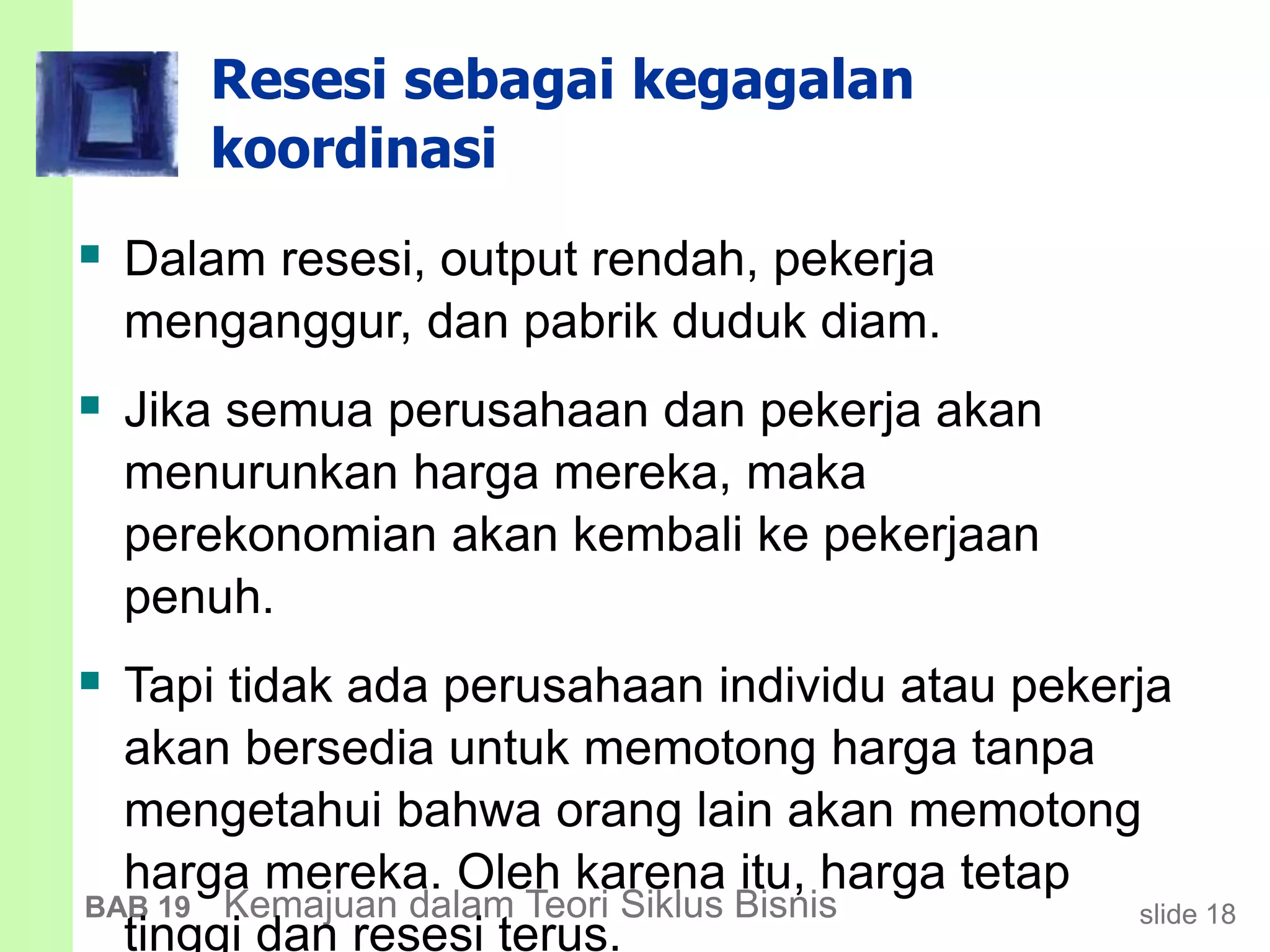 slide 18BAB 19 Kemajuan dalam Teori Siklus Bisnis
Resesi sebagai kegagalan
koordinasi
 Dalam resesi, output rendah, pekerja
menganggur, dan pabrik duduk diam.
 Jika semua perusahaan dan pekerja akan
menurunkan harga mereka, maka
perekonomian akan kembali ke pekerjaan
penuh.
 Tapi tidak ada perusahaan individu atau pekerja
akan bersedia untuk memotong harga tanpa
mengetahui bahwa orang lain akan memotong
harga mereka. Oleh karena itu, harga tetap
tinggi dan resesi terus.
 