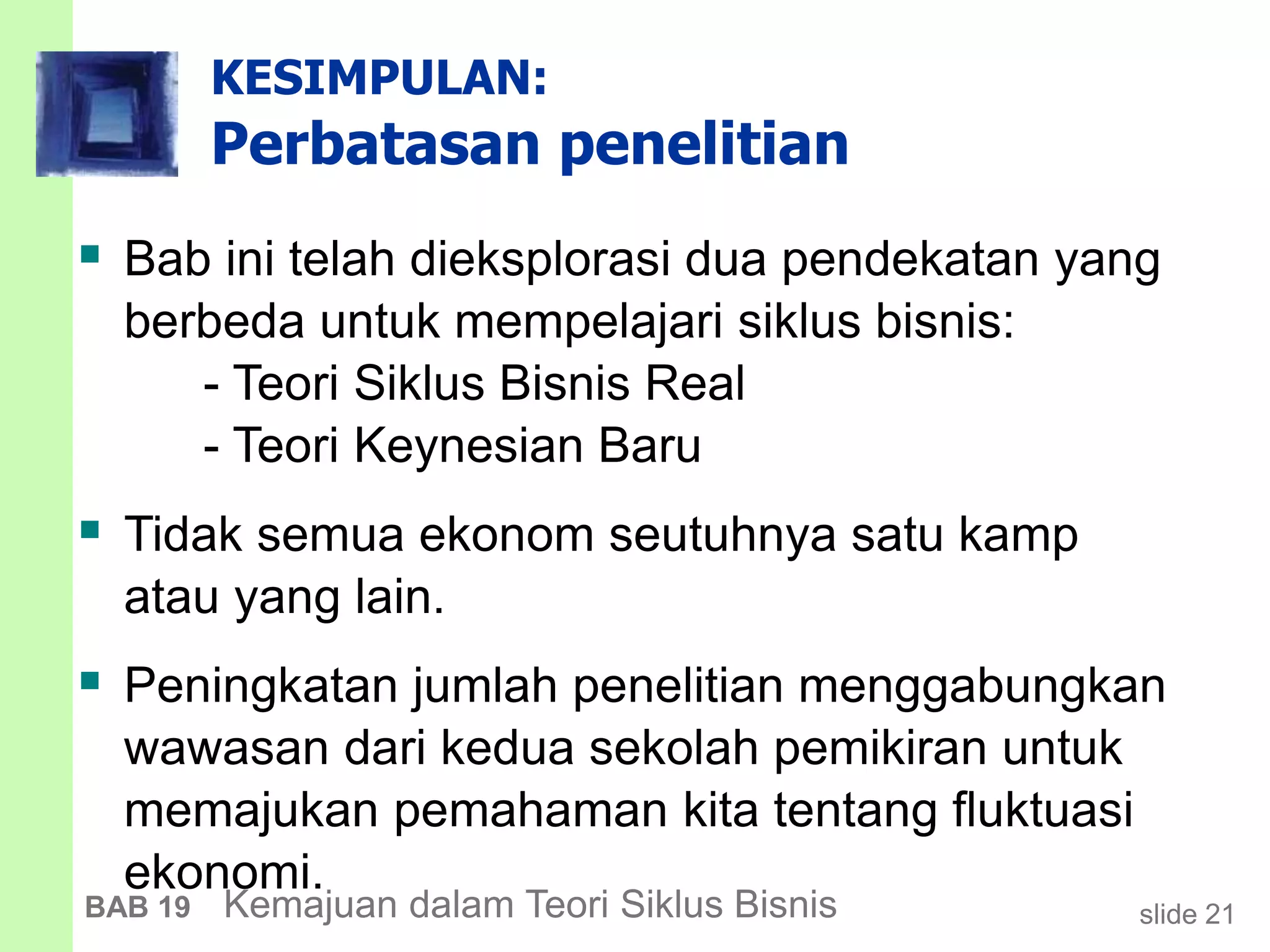 slide 21BAB 19 Kemajuan dalam Teori Siklus Bisnis
KESIMPULAN:
Perbatasan penelitian
 Bab ini telah dieksplorasi dua pendekatan yang
berbeda untuk mempelajari siklus bisnis:
- Teori Siklus Bisnis Real
- Teori Keynesian Baru
 Tidak semua ekonom seutuhnya satu kamp
atau yang lain.
 Peningkatan jumlah penelitian menggabungkan
wawasan dari kedua sekolah pemikiran untuk
memajukan pemahaman kita tentang fluktuasi
ekonomi.
 