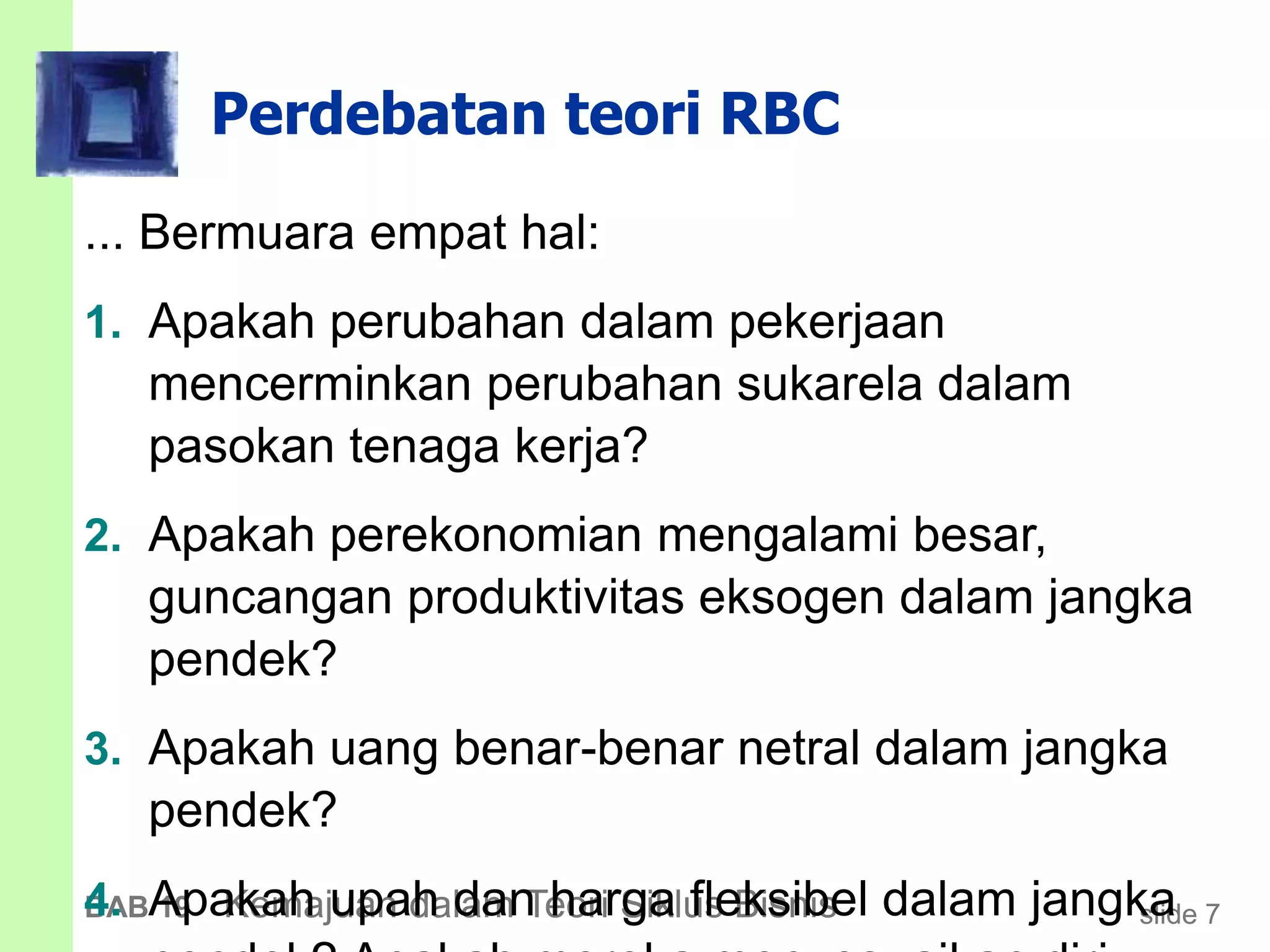 slide 7BAB 19 Kemajuan dalam Teori Siklus Bisnis
Perdebatan teori RBC
... Bermuara empat hal:
1. Apakah perubahan dalam pekerjaan
mencerminkan perubahan sukarela dalam
pasokan tenaga kerja?
2. Apakah perekonomian mengalami besar,
guncangan produktivitas eksogen dalam jangka
pendek?
3. Apakah uang benar-benar netral dalam jangka
pendek?
4. Apakah upah dan harga fleksibel dalam jangka
 