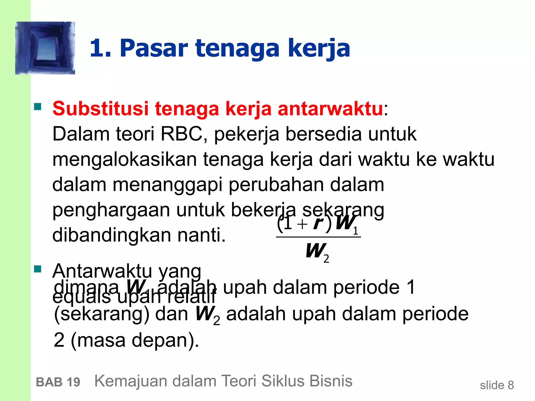 slide 8BAB 19 Kemajuan dalam Teori Siklus Bisnis
1. Pasar tenaga kerja
 Substitusi tenaga kerja antarwaktu:
Dalam teori RBC, pekerja bersedia untuk
mengalokasikan tenaga kerja dari waktu ke waktu
dalam menanggapi perubahan dalam
penghargaan untuk bekerja sekarang
dibandingkan nanti.
 Antarwaktu yang
equals upah relatif
1
2
(1 )r W
W

dimana W1 adalah upah dalam periode 1
(sekarang) dan W2 adalah upah dalam periode
2 (masa depan).
 