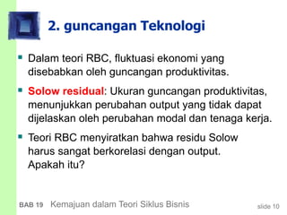 slide 10BAB 19 Kemajuan dalam Teori Siklus Bisnis
2. guncangan Teknologi
 Dalam teori RBC, fluktuasi ekonomi yang
disebabkan oleh guncangan produktivitas.
 Solow residual: Ukuran guncangan produktivitas,
menunjukkan perubahan output yang tidak dapat
dijelaskan oleh perubahan modal dan tenaga kerja.
 Teori RBC menyiratkan bahwa residu Solow
harus sangat berkorelasi dengan output.
Apakah itu?
 