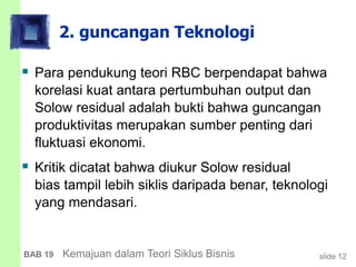 slide 12BAB 19 Kemajuan dalam Teori Siklus Bisnis
2. guncangan Teknologi
 Para pendukung teori RBC berpendapat bahwa
korelasi kuat antara pertumbuhan output dan
Solow residual adalah bukti bahwa guncangan
produktivitas merupakan sumber penting dari
fluktuasi ekonomi.
 Kritik dicatat bahwa diukur Solow residual
bias tampil lebih siklis daripada benar, teknologi
yang mendasari.
 