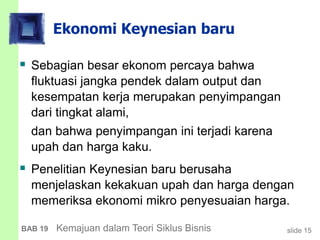 slide 15BAB 19 Kemajuan dalam Teori Siklus Bisnis
Ekonomi Keynesian baru
 Sebagian besar ekonom percaya bahwa
fluktuasi jangka pendek dalam output dan
kesempatan kerja merupakan penyimpangan
dari tingkat alami,
dan bahwa penyimpangan ini terjadi karena
upah dan harga kaku.
 Penelitian Keynesian baru berusaha
menjelaskan kekakuan upah dan harga dengan
memeriksa ekonomi mikro penyesuaian harga.
 