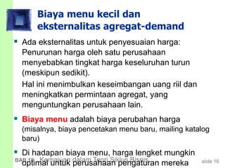 slide 16BAB 19 Kemajuan dalam Teori Siklus Bisnis
Biaya menu kecil dan
eksternalitas agregat-demand
 Ada eksternalitas untuk penyesuaian harga:
Penurunan harga oleh satu perusahaan
menyebabkan tingkat harga keseluruhan turun
(meskipun sedikit).
Hal ini menimbulkan keseimbangan uang riil dan
meningkatkan permintaan agregat, yang
menguntungkan perusahaan lain.
 Biaya menu adalah biaya perubahan harga
(misalnya, biaya pencetakan menu baru, mailing katalog
baru)
 Di hadapan biaya menu, harga lengket mungkin
optimal untuk perusahaan pengaturan mereka
 
