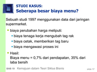 slide 17BAB 19 Kemajuan dalam Teori Siklus Bisnis
STUDI KASUS:
Seberapa besar biaya menu?
Sebuah studi 1997 menggunakan data dari jaringan
supermarket.
 biaya perubahan harga meliputi:
 biaya tenaga kerja mengubah tag rak
 biaya cetak, memberikan tag baru
 biaya mengawasi proses ini
 Hasil:
Biaya menu = 0,7% dari pendapatan, 35% dari
laba bersih
 