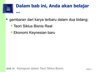 slide 1BAB 19 Kemajuan dalam Teori Siklus Bisnis
Dalam bab ini, Anda akan belajar
...
 gambaran dari karya terbaru dalam dua bidang:
 Teori Siklus Bisnis Real
 Ekonomi Keynesian baru
 