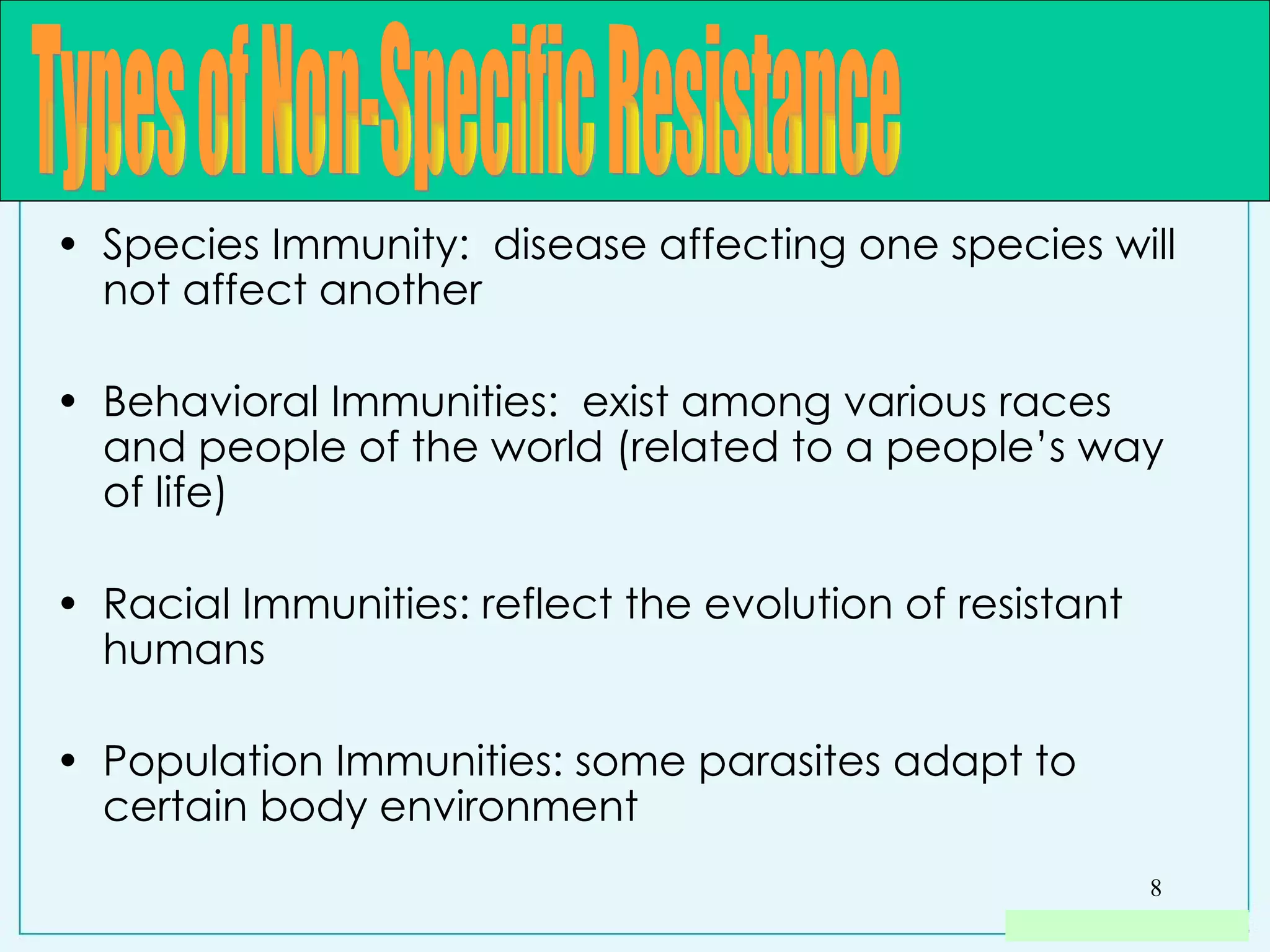 Species Immunity:  disease affecting one species will not affect another Behavioral Immunities:  exist among various races and people of the world (related to a people’s way of life) Racial Immunities: reflect the evolution of resistant humans Population Immunities: some parasites adapt to certain body environment  Types of Non-Specific Resistance 
